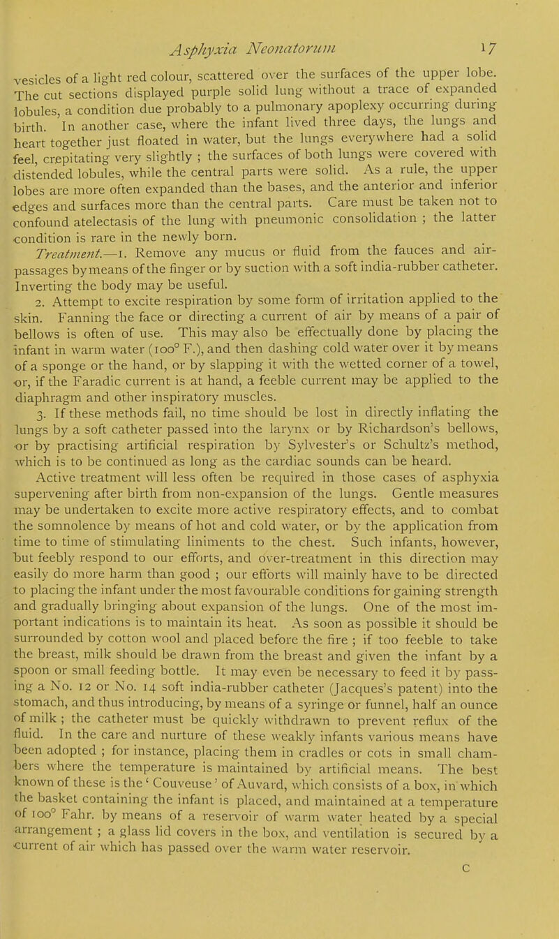 vesicles of a light red colour, scattered over the surfaces of the upper lobe. The cut sections displayed purple solid lung without a trace of expanded lobules, a condition due probably to a pulmonary apoplexy occurring during birth, 'in another case, where the infant lived three days, the lungs and heart together just floated in water, but the lungs everywhere had a solid feel, crepitating very slightly ; the surfaces of both lungs were covered with distended lobules, while the central parts were solid. As a rule, the upper lobes are more often expanded than the bases, and the anterior and inferior edges and surfaces more than the central parts. Care must be taken not to confound atelectasis of the lung with pneumonic consolidation ; the latter condition is rare in the newly born. Treatment.—I. Remove any mucus or fluid from the fauces and air- passages by means of the finger or by suction with a soft india-rubber catheter. Inverting the body may be useful. 2. Attempt to excite respiration by some form of irritation applied to the skin. Fanning the face or directing a current of air by means of a pair of bellows is often of use. This may also be effectually done by placing the infant in warm water (ioo° F.), and then dashing cold water over it by means of a sponge or the hand, or by slapping it with the wetted corner of a towel, •or, if the Faradic current is at hand, a feeble current may be applied to the diaphragm and other inspiratory muscles. 3. If these methods fail, no time should be lost in directly inflating the lungs by a soft catheter passed into the larynx or by Richardson's bellows, •or by practising artificial respiration by Sylvester's or Schultz's method, which is to be continued as long as the cardiac sounds can be heard. Active treatment will less often be required in those cases of asphyxia supervening after birth from non-expansion of the lungs. Gentle measures may be undertaken to excite more active respiratory effects, and to combat the somnolence by means of hot and cold water, or by the application from time to time of stimulating liniments to the chest. Such infants, however, but feebly respond to our efforts, and over-treatment in this direction may easily do more harm than good ; our efforts will mainly have to be directed to placing the infant under the most favourable conditions for gaining strength and gradually bringing about expansion of the lungs. One of the most im- portant indications is to maintain its heat. As soon as possible it should be surrounded by cotton wool and placed before the fire ; if too feeble to take the breast, milk should be drawn from the breast and given the infant by a spoon or small feeding bottle. It may even be necessary to feed it by pass- ing a No. 12 or No. 14 soft india-rubber catheter (Jacques's patent) into the stomach, and thus introducing, by means of a syringe or funnel, half an ounce of milk; the catheter must be quickly withdrawn to prevent reflux of the fluid. In the care and nurture of these weakly infants various means have been adopted ; for instance, placing them in cradles or cots in small cham- bers where the temperature is maintained by artificial means. The best known of these is the' Couveuse' of Auvard, which consists of a box, in which the basket containing the infant is placed, and maintained at a temperature of ioo° Fahr. by means of a reservoir of warm water heated by a special arrangement ; a glass lid covers in the box, and ventilation is secured by a current of air which has passed over the warm water reservoir. C