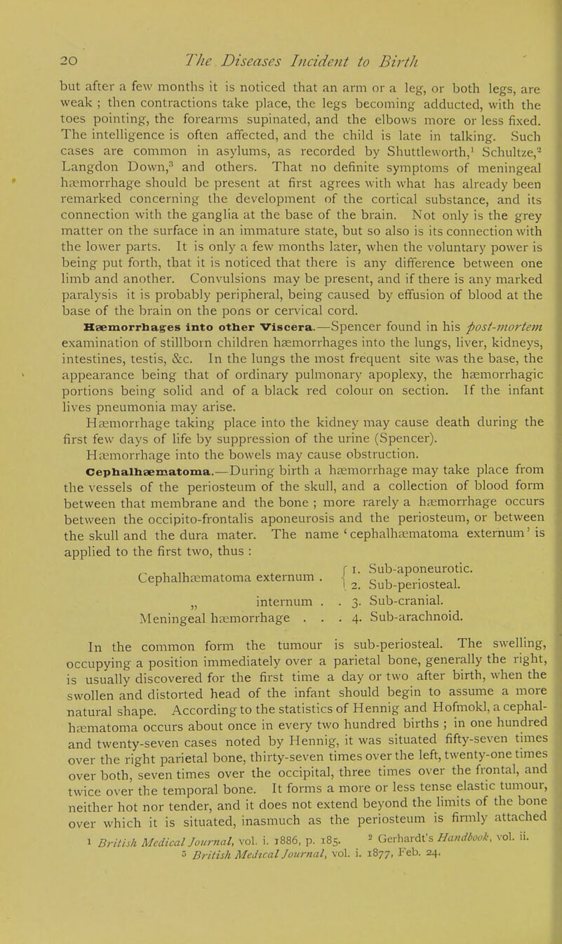 but after a few months it is noticed that an arm or a leg, or both legs, are weak ; then contractions take place, the legs becoming adducted, with the toes pointing, the forearms supinated, and the elbows more or less fixed. The intelligence is often affected, and the child is late in talking. Such cases are common in asylums, as recorded by Shuttleworth,1 Schultze,'- Langdon Down,3 and others. That no definite symptoms of meningeal haemorrhage should be present at first agrees with what has already been remarked concerning the development of the cortical substance, and its connection with the ganglia at the base of the brain. Not only is the grey matter on the surface in an immature state, but so also is its connection with the lower parts. It is only a few months later, when the voluntary power is being put forth, that it is noticed that there is any difference between one limb and another. Convulsions may be present, and if there is any marked paralysis it is probably peripheral, being caused by effusion of blood at the base of the brain on the pons or cervical cord. Haemorrhages into other Viscera.—Spencer found in his post-mortem examination of stillborn children haemorrhages into the lungs, liver, kidneys, intestines, testis, &c. In the lungs the most frequent site was the base, the appearance being that of ordinary pulmonary apoplexy, the hemorrhagic portions being solid and of a black red colour on section. If the infant lives pneumonia may arise. Haemorrhage taking place into the kidney may cause death during the first few days of life by suppression of the urine (Spencer). Haemorrhage into the bowels may cause obstruction. Cephalhematoma.—During birth a haemorrhage may take place from the vessels of the periosteum of the skull, and a collection of blood form between that membrane and the bone ; more rarely a haemorrhage occurs between the occipito-frontalis aponeurosis and the periosteum, or between the skull and the dura mater. The name 'cephalhematoma externum'is applied to the first two, thus : _ , „ f i. Sub-aponeurotic. Cephalhematoma externum . , ^ Sul>periosteaL }) internum . . 3. Sub-cranial. Meningeal haemorrhage ... 4. Sub-arachnoid. In the common form the tumour is sub-periosteal. The swelling, occupying a position immediately over a parietal bone, generally the right, is usually discovered for the first time a day or two after birth, when the swollen and distorted head of the infant should begin to assume a more natural shape. According to the statistics of Hennig and Hofmokl, a cephal- hematoma occurs about once in every two hundred births ; in one hundred and twenty-seven cases noted by Hennig, it was situated fifty-seven times over the right parietal bone, thirty-seven times over the left, twenty-one times over both, seven times over the occipital, three times over the frontal, and twice over the temporal bone. It forms a more or less tense elastic tumour, neither hot nor tender, and it does not extend beyond the limits of the bone over which it is situated, inasmuch as the periosteum is firmly attached 1 British Medical Journal, vol. i. 1886, p. 185. 2 Gerhardt's Handbook, vol. iL 8 British Medical Journal, vol. i. 1877, Feb. 24.