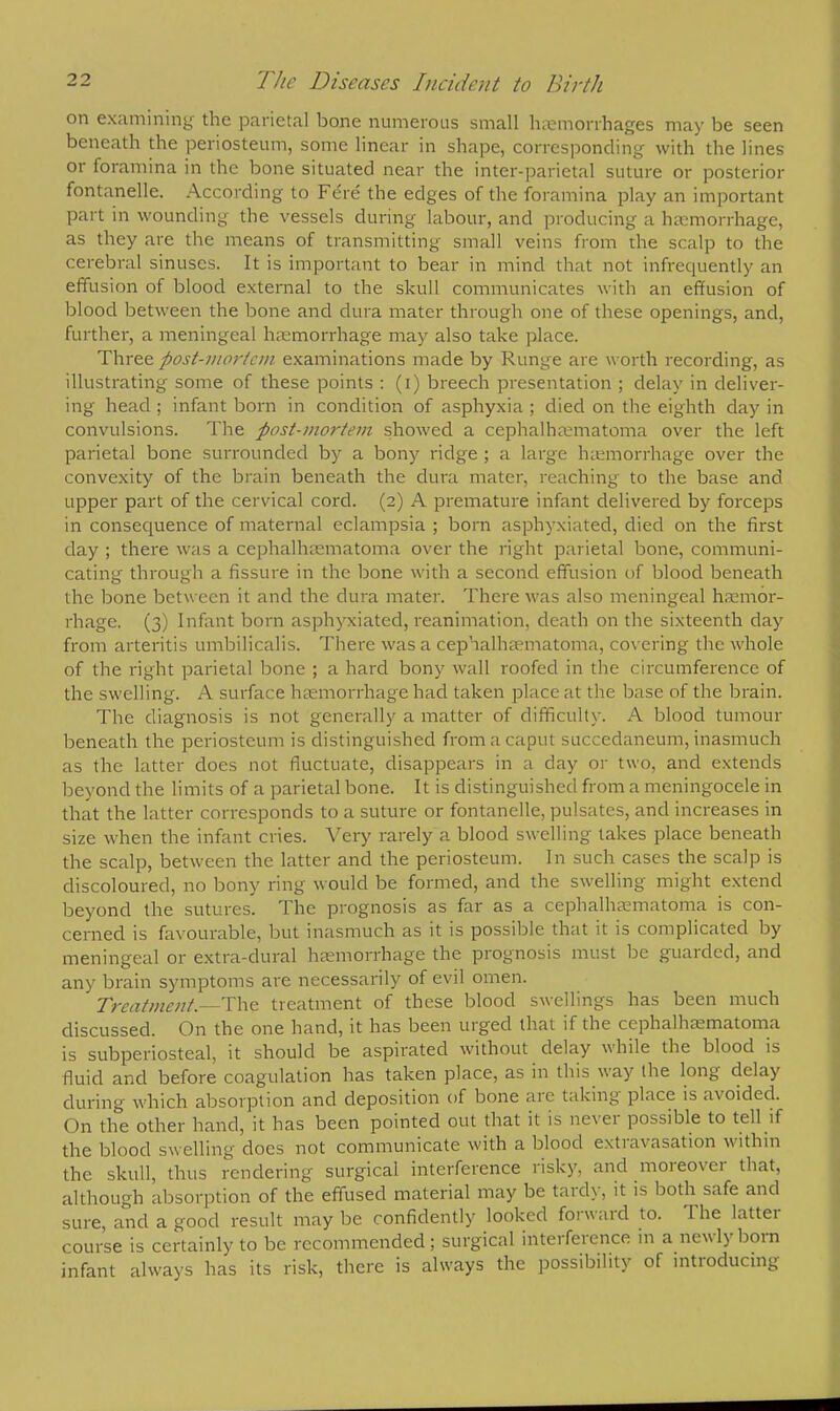on examining the parietal bone numerous small hemorrhages may be seen beneath the periosteum, some linear in shape, corresponding with the lines or foramina in the bone situated near the inter-parietal suture or posterior fontanelle. According to Fere the edges of the foramina play an important part in wounding the vessels during labour, and producing a haemorrhage, as they are the means of transmitting small veins from the scalp to the cerebral sinuses. It is important to bear in mind that not infrequently an effusion of blood external to the skull communicates with an effusion of blood between the bone and dura mater through one of these openings, and, further, a meningeal hemorrhage may also take place. Three post-mortem examinations made by Runge are worth recording, as illustrating some of these points : (i) breech presentation ; delay in deliver- ing head ; infant born in condition of asphyxia ; died on the eighth day in convulsions. The post-mortem showed a cephalhematoma over the left parietal bone surrounded by a bony ridge ; a large hemorrhage over the convexity of the brain beneath the dura mater, reaching to the base and upper part of the cervical cord. (2) A premature infant delivered by forceps in consequence of maternal eclampsia ; born asphyxiated, died on the first day ; there was a cephalhematoma over the right parietal bone, communi- cating through a fissure in the bone with a second effusion of blood beneath the bone between it and the dura mater. There was also meningeal hemor- rhage. (3) Infant born asphyxiated, reanimation, death on the sixteenth day from arteritis umbilicalis. There was a cephalhematoma, covering the whole of the right parietal bone ; a hard bony wall roofed in the circumference of the swelling. A surface haemorrhage had taken place at the base of the brain. The diagnosis is not generally a matter of difficulty. A blood tumour beneath the periosteum is distinguished from a caput succedaneum, inasmuch as the latter does not fluctuate, disappears in a day or two, and extends beyond the limits of a parietal bone. It is distinguished from a meningocele in that the latter corresponds to a suture or fontanelle, pulsates, and increases in size when the infant cries. Very rarely a blood swelling takes place beneath the scalp, between the latter and the periosteum. In such cases the scalp is discoloured, no bony ring would be formed, and the swelling might extend beyond the sutures. The prognosis as far as a cephalhematoma is con- cerned is favourable, but inasmuch as it is possible that it is complicated by meningeal or extra-dural hemorrhage the prognosis must be guarded, and any brain symptoms are necessarily of evil omen. Treatment.—The treatment of these blood swellings has been much discussed. On the one hand, it has been urged that if the cephalhematoma is subperiosteal, it should be aspirated without delay while the blood is fluid and before coagulation has taken place, as in this way (he long delay during which absorption and deposition of bone arc taking place is avoided. On the other hand, it has been pointed out that it is never possible to tell if the blood swelling does not communicate with a blood extravasation within the skull, thus rendering surgical interference risky, and moreover that, although absorption of the effused material may be tardy, it is both safe and sure, and a good result may be confidently looked forward to. The latter course is certainly to be recommended; surgical interference m a newly bom infant always has its risk, there is always the possibility of introducing