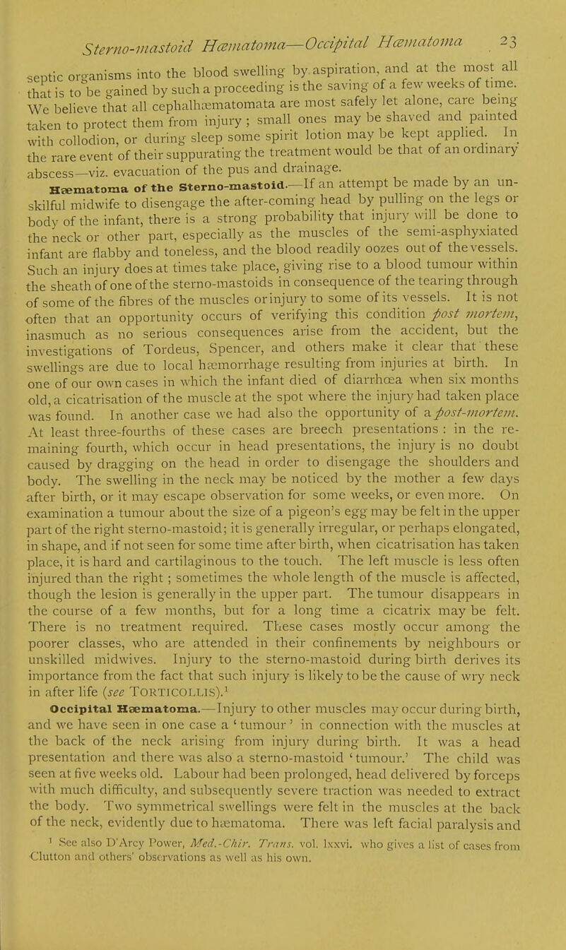 septic organisms into the blood swelling by aspiration and at the most all that is to be gained by such a proceeding is the saving of a few weeks of time. Wc believe that all cephalhaunatomata are most safely let alone, care being taken to protect them from injury ; small ones may be shaved and painted with collodion, or during sleep some spirit lotion may be kept applied. In the rare event of their suppurating the treatment would be that of an ordinary abscess—viz. evacuation of the pus and drainage. Hematoma of the sterno-mastoid—If an attempt be made by an un- skilful midwife to disengage the after-coming head by pulling on the legs or body of the infant, there is a strong probability that injury will be done to the neck or other part, especially as the muscles of the semi-asphyxiated infant are flabby and toneless, and the blood readily oozes out of the vessels. Such an injury does at times take place, giving rise to a blood tumour within the sheath of one of the sterno-mastoids in consequence of the tearing through of some of the fibres of the muscles or injury to some of its vessels. It is not often that an opportunity occurs of verifying this condition post mortem, inasmuch as no serious consequences arise from the accident, but the investigations of Tordeus, Spencer, and others make it clear that these swellings are due to local hemorrhage resulting from injuries at birth. In one of our own cases in which the infant died of diarrhoea when six months old, a cicatrisation of the muscle at the spot where the injury had taken place was found. In another case we had also the opportunity of a post-mortem. At least three-fourths of these cases are breech presentations : in the re- maining fourth, which occur in head presentations, the injury is no doubt caused by dragging on the head in order to disengage the shoulders and body. The swelling in the neck may be noticed by the mother a few clays after birth, or it may escape observation for some weeks, or even more. On examination a tumour about the size of a pigeon's egg may be felt in the upper part of the right sterno-mastoid; it is generally irregular, or perhaps elongated, in shape, and if not seen for some time after birth, when cicatrisation has taken place, it is hard and cartilaginous to the touch. The left muscle is less often injured than the right ; sometimes the whole length of the muscle is affected, though the lesion is generally in the upper part. The tumour disappears in the course of a few months, but for a long time a cicatrix may be felt. There is no treatment required. These cases mostly occur among the poorer classes, who are attended in their confinements by neighbours or unskilled midwives. Injury to the sterno-mastoid during birth derives its importance from the fact that such injury is likely to be the cause of wry neck in after life (see TORTICOLLIS).1 Occipital Hsematoma.—Injury to other muscles may occur during birth, and we have seen in one case a ' tumour' in connection with the muscles at the back of the neck arising from injury during birth. It was a head presentation and there was also a sterno-mastoid ' tumour.' The child was seen at five weeks old. Labour had been prolonged, head delivered by forceps with much difficulty, and subsequently severe traction was needed to extract the body. Two symmetrical swellings were felt in the muscles at the back of the neck, evidently due to hiematoma. There was left facial paralysis and 1 See also D'Arcy Power, Med.-Chir. Trans, vol. lxxvi. who gives a list of cases from Glutton and others' observations as well as his own.