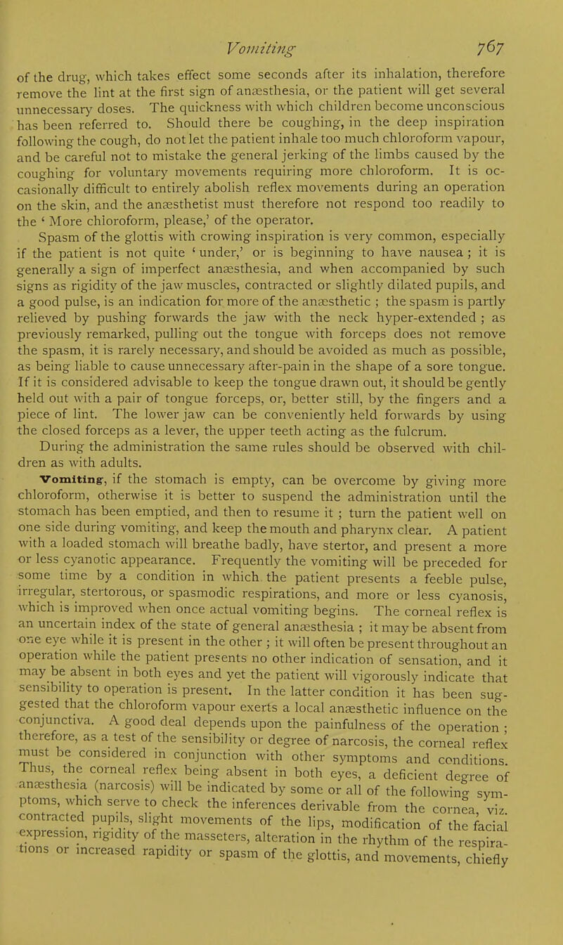 of the drug, which takes effect some seconds after its inhalation, therefore remove the lint at the first sign of anesthesia, or the patient will get several unnecessary doses. The quickness with which children become unconscious has been referred to. Should there be coughing, in the deep inspiration following the cough, do not let the patient inhale too much chloroform vapour, and be careful not to mistake the general jerking of the limbs caused by the coughing for voluntary movements requiring more chloroform. It is oc- casionally difficult to entirely abolish reflex movements during an operation on the skin, and the anaesthetist must therefore not respond too readily to the ' More chloroform, please,' of the operator. Spasm of the glottis with crowing inspiration is very common, especially if the patient is not quite 5 under,' or is beginning to have nausea ; it is generally a sign of imperfect anaesthesia, and when accompanied by such signs as rigidity of the jaw muscles, contracted or slightly dilated pupils, and a good pulse, is an indication for more of the anaesthetic ; the spasm is partly relieved by pushing forwards the jaw with the neck hyper-extended ; as previously remarked, pulling out the tongue with forceps does not remove the spasm, it is rarely necessary, and should be avoided as much as possible, as being liable to cause unnecessary after-pain in the shape of a sore tongue. If it is considered advisable to keep the tongue drawn out, it should be gently held out with a pair of tongue forceps, or, better still, by the fingers and a piece of lint. The lower jaw can be conveniently held forwards by using the closed forceps as a lever, the upper teeth acting as the fulcrum. During the administration the same rules should be observed with chil- dren as with adults. Vomiting-, if the stomach is empty, can be overcome by giving more chloroform, otherwise it is better to suspend the administration until the stomach has been emptied, and then to resume it ; turn the patient well on one side during vomiting, and keep the mouth and pharynx clear. A patient with a loaded stomach will breathe badly, have stertor, and present a more or less cyanotic appearance. Frequently the vomiting will be preceded for some time by a condition in which the patient presents a feeble pulse, irregular, stertorous, or spasmodic respirations, and more or less cyanosis, which is improved when once actual vomiting begins. The corneal reflex is an uncertain index of the state of general anaesthesia ; it may be absent from one eye while it is present in the other ; it will often be present throughout an operation while the patient presents no other indication of sensation, and it may be absent in both eyes and yet the patient will vigorously indicate that sensibility to operation is present. In the latter condition it has been sug- gested that the chloroform vapour exerts a local anaesthetic influence on the conjunctiva. A good deal depends upon the painfulness of the operation ■ therefore, as a test of the sensibility or degree of narcosis, the corneal reflex must be considered in conjunction with other symptoms and conditions Thus the corneal reflex being absent in both eyes, a deficient degree of anaesthes,a (narcosis) will be indicated by some or all of the following sym- ptoms, which serve to check the inferences derivable from the cornea viz contracted pupils, slight movements of the lips, modification of the facial expression, r,g,dity of the masseters, alteration in the rhythm of the respira- tions or increased rapidity or spasm of the glottis, and movements, chiefly