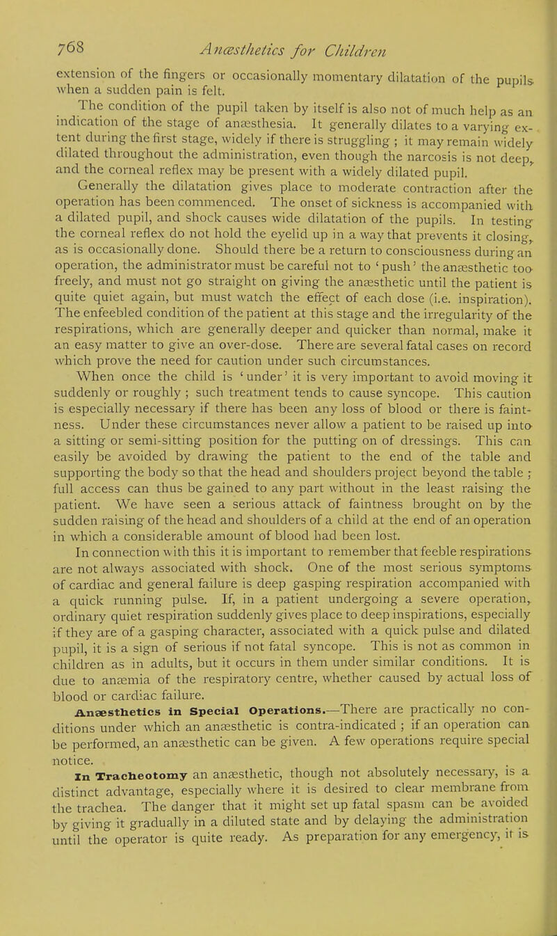 extension of the fingers or occasionally momentary dilatation of the pupils- when a sudden pain is felt. The condition of the pupil taken by itself is also not of much help as an indication of the stage of anaesthesia. It generally dilates to a varying ex- tent during the first stage, widely if there is struggling ; it may remain widely dilated throughout the administration, even though the narcosis is not deep,, and the corneal reflex may be present with a widely dilated pupil. Generally the dilatation gives place to moderate contraction after the operation has been commenced. The onset of sickness is accompanied with a dilated pupil, and shock causes wide dilatation of the pupils. In testing the corneal reflex do not hold the eyelid up in a way that prevents it closing,, as is occasionally done. Should there be a return to consciousness during an operation, the administrator must be careful not to 'push' the anaesthetic too freely, and must not go straight on giving the anaesthetic until the patient is quite quiet again, but must watch the effect of each dose (i.e. inspiration). The enfeebled condition of the patient at this stage and the irregularity of the respirations, which are generally deeper and quicker than normal, make it an easy matter to give an over-dose. There are several fatal cases on record which prove the need for caution under such circumstances. When once the child is 'under' it is very important to avoid moving it suddenly or roughly ; such treatment tends to cause syncope. This caution is especially necessary if there has been any loss of blood or there is faint- ness. Under these circumstances never allow a patient to be raised up into a sitting or semi-sitting position for the putting on of dressings. This can easily be avoided by drawing the patient to the end of the table and supporting the body so that the head and shoulders project beyond the table ; full access can thus be gained to any part without in the least raising the patient. We have seen a serious attack of faintness brought on by the sudden raising of the head and shoulders of a child at the end of an operation in which a considerable amount of blood had been lost. In connection with this it is important to remember that feeble respirations are not always associated with shock. One of the most serious symptoms of cardiac and general failure is deep gasping respiration accompanied with a quick running pulse. If, in a patient undergoing a severe operation, ordinary quiet respiration suddenly gives place to deep inspirations, especially if they are of a gasping character, associated with a quick pulse and dilated pupil, it is a sign of serious if not fatal syncope. This is not as common in children as in adults, but it occurs in them under similar conditions. It is due to anaemia of the respiratory centre, whether caused by actual loss of blood or cardiac failure. Anaesthetics in Special Operations—There are practically no con- ditions under which an anaesthetic is contra-indicated ; if an operation can be performed, an anaesthetic can be given. A few operations require special notice. in Tracheotomy an anaesthetic, though not absolutely necessary, is a distinct advantage, especially where it is desired to clear membrane from the trachea. The danger that it might set up fatal spasm can be avoided by giving it gradually in a diluted state and by delaying the administration until the operator is quite ready. As preparation for any emergency, it is