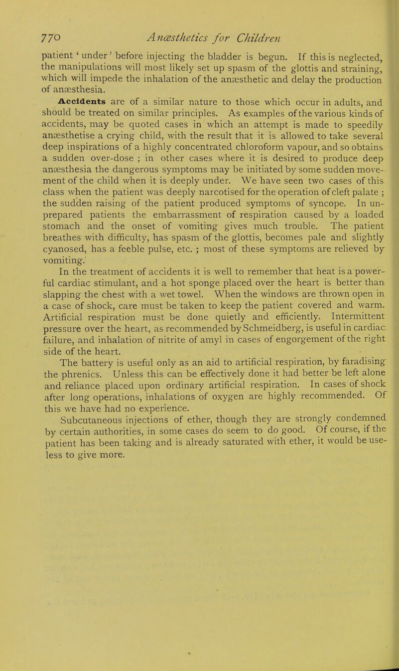 patient 'under' before injecting the bladder is begun. If this is neglected, the manipulations will most likely set up spasm of the glottis and straining, which will impede the inhalation of the anaesthetic and delay the production of anaesthesia. Accidents are of a similar nature to those which occur in adults, and should be treated on similar principles. As examples of the various kinds of accidents, may be quoted cases in which an attempt is made to speedily anaesthetise a crying child, with the result that it is allowed to take several deep inspirations of a highly concentrated chloroform vapour, and so obtains a sudden over-dose ; in other cases where it is desired to produce deep anaesthesia the dangerous symptoms may be initiated by some sudden move- ment of the child when it is deeply under. We have seen two cases of this class when the patient was deeply narcotised for the operation of cleft palate ; the sudden raising of the patient produced symptoms of syncope. In un- prepared patients the embarrassment of respiration caused by a loaded stomach and the onset of vomiting gives much trouble. The patient breathes with difficulty, has spasm of the glottis, becomes pale and slightly cyanosed, has a feeble pulse, etc. ; most of these symptoms are relieved by vomiting. In the treatment of accidents it is well to remember that heat is a power- ful cardiac stimulant, and a hot sponge placed over the heart is better than slapping the chest with a wet towel. When the windows are thrown open in a case of shock, care must be taken to keep the patient covered and warm. Artificial respiration must be done quietly and efficiently. Intermittent pressure over the heart, as recommended by Schmeidberg, is useful in cardiac failure, and inhalation of nitrite of amyl in cases of engorgement of the right side of the heart. The battery is useful only as an aid to artificial respiration, by faradising the phrenics. Unless this can be effectively done it had better be left alone and reliance placed upon ordinary artificial respiration. In cases of shock after long operations, inhalations of oxygen are highly recommended. Of this we have had no experience. Subcutaneous injections of ether, though they are strongly condemned by certain authorities, in some cases do seem to do good. Of course, if the patient has been taking and is already saturated with ether, it would be use- less to give more.