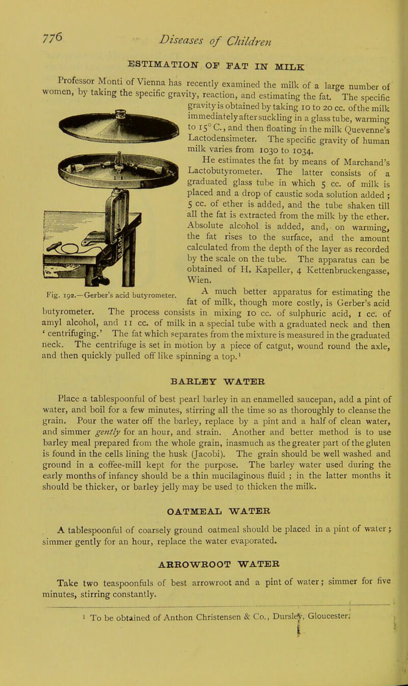 ESTIMATION OF FAT IN MILK Professor Monti of Vienna has recently examined the milk of a large number of women, by taking the specific gravity, reaction, and estimating the fat. The specific gravity is obtained by taking 10 to 20 cc. of the milk immediately after suckling in a glass tube, warming to 150 C, and then floating in the milk Quevenne's Lactodensimeter. The specific gravity of human milk varies from 1030 to 1034. He estimates the fat by means of Marchand's Lactobutyrometer. The latter consists of a graduated glass tube in which 5 cc. of milk is placed and a drop of caustic soda solution added ; 5 cc. of ether is added, and the tube shaken till all the fat is extracted from the milk by the ether. Absolute alcohol is added, and, on wanning, the fat rises to the surface, and the amount calculated from the depth of the layer as recorded by the scale on the tube. The apparatus can be obtained of H. Kapeller, 4 Kettenbruckengasse, Wien. A much better apparatus for estimating the fat of milk, though more costly, is Gerber's acid butyrometer. The process consists in mixing 10 cc. of sulphuric acid, 1 cc. of amyl alcohol, and 11 cc. of milk in a special tube with a graduated neck and then ' centrifuging.' The fat which separates from the mixture is measured in the graduated neck. The centrifuge is set in motion by a piece of catgut, wound round the axle, and then quickly pulled off like spinning a top.1 Fig. 192.—Gerber's acid butyrometer. BARLEY WATER Place a tablespoonful of best pearl barley in an enamelled saucepan, add a pint of water, and boil for a few minutes, stirring all the time so as thoroughly to cleanse the grain. Pour the water off the barley, replace by a pint and a half of clean water, and simmer gently for an hour, and strain. Another and better method is to use barley meal prepared from the whole grain, inasmuch as the greater part of the gluten is found in the cells lining the husk (Jacobi). The grain should be well washed and ground in a coffee-mill kept for the purpose. The barley water used during the early months of infancy should be a thin mucilaginous fluid ; in the latter months it should be thicker, or barley jelly may be used to thicken the milk. OATMEAL WATER A tablespoonful of coarsely ground oatmeal should be placed in a pint of water; simmer gently for an hour, replace the water evaporated. ARROWROOT WATER Take two teaspoonfuls of best arrowroot and a pint of water; simmer for five minutes, stirring constantly. 1 To be obtained of Anthon Christensen & Co., DursleJ', Gloucester. I