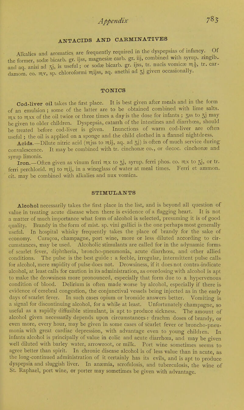 785 ANTACIDS AND CARMINATIVES \lkalies and aromatics are frequently required in the dyspepsias of infancy. Of the former, sod* bicarb, gr. ijss, magnesia; carb. gr. iij, combined with syrup, zingib. and aq anisi ad & is useful; or sodce bicarb, gr. ijss, tr. nucis vomica? n& tr. car- damom co. RV, sp. chloroformi mijss, aq. anethi ad 5j given occasionally. TONICS Cod-liver oil takes the first place. It is best given after meals and in the form of an emulsion ; some of the latter are to be obtained combined with lime salts, nix to mxx of the oil twice or three times a day is the dose for infants ; jss to 5j may be given to older children. Dyspepsia, catarrh of the intestines and diarrhoea, should be treated before cod-liver is given. Inunctions of warm cod-liver are often useful; the oil is applied on a sponge and the child clothed in a flannel nightdress. Acids.—Dilute nitric acid (mjss to ntfj, aq. ad ft) is often of much service during convalescence. It maybe combined with tr. cinchona? co., or decoc. cinchona? and syrup limonis. Iron.—Often given as vinum ferri mx to 5j, syrup, ferri phos. co. itix to 5j, or tr. ferri perchlorid. uvj to nuj, in a wineglass of water at meal times. Ferri et amnion, cit. may be combined with alkalies and nux vomica. STIMULANTS Alcohol necessarily takes the first place in the list, and is beyond all question of value in treating acute disease when there is evidence of a flagging heart. It is not a matter of much importance what form of alcohol is selected, presuming it is of good quality. Brandy in the form of mist. sp. vini gallici is the one perhaps most generally useful. In hospital whisky frequently takes the place of brandy for the sake of economy. Curacoa, champagne, port wine, more or less diluted according to cir- cumstances, may be used. Alcoholic stimulants are called for in the adynamic forms of scarlet fever, diphtheria, broncho-pneumonia, acute diarrhoea, and other allied conditions. The pulse is the best guide : a feeble, irregular, intermittent pulse calls for alcohol, mere rapidity of pulse does not. Drowsiness, if it does not contra-indicate alcohol, at least calls for caution in its administration, as overdosing with alcohol is apt to make the drowsiness more pronounced, especially that form due 10 a hypervenous condition of blood. Delirium is often made worse by alcohol, especially if there is evidence of cerebral congestion, the conjunctival vessels being injected as in the early days of scarlet fever. In such cases opium or bromide answers better. Vomiting is a signal for discontinuing alcohol, for a while at least. Unfortunately champagne, so useful as a rapidly diffusible stimulant, is apt to produce sickness. The amount of alcohol given necessarily depends upon circumstances: drachm doses of brandy, or even more, every hour, may be given in some cases of scarlet fever or broncho-pneu- monia with great cardiac depression, with advantage even to young children. In infants alcohol is principally of value in colic and acute diarrhoea, and may be given well diluted with barley water, arrowroot, or milk. Port wine sometimes seems to agree better than spirit. In chronic disease alcohol is of less value than in acute, as the long-continued administration of it certainly has its evils, and is apt to produce dyspepsia and sluggish liver. In anremia, scrofulosis, and tuberculosis, the wine of St. Raphael, port wine, or porter may sometimes be given with advantage.