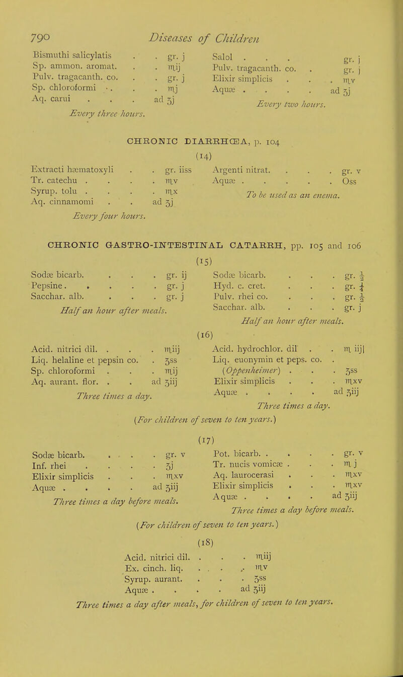 Bismuthi salicylatis Sp. amnion, aromat. Pulv. tragacanth. co. Sp. chloroformi •. Aq. carui Every three hours. ad gj gr. j Salol . friij Pulv. tragacanth. co. gr. j Elixir simplicis . . . i^v tnj Aquae ad 5j Every two hours. CHRONIC DIAERHCEA, p. 104 (14) Extracti haematoxyli . . gr. iiss Argenti nitrat. . . . gr. v Tr. catechu .... inv Aqua; ..... Oss Syrup, tolu . . . . ifp To be used as an enema. Aq. cinnamomi . . ad 5J Every four hours. CHRONIC GASTRO-INTESTINAL CATARRH, pp. 105 and 106 (15) Sodae bicarb. . . . gr. \ Sodae bicarb. Pepsine. Sacchar. alb. gr- iJ gr- j gr- j Half an hour after meals. Acid, nitrici dil. . . . nyij Liq. helaline et pepsin co. . jss Sp. chloroformi . . . ituj Aq. aurant. flor. . . ad giij Three times a day. Hyd. c. cret. Pulv. rhei co. Sacchar. alb. gr- h gr- j Half an hour after meals. (16) Acid, hydrochlor. dil Liq. euonymin et peps. co. (Oppenheimer) . Elixir simplicis Aquae .... Three times a day. . in. hj| • 5SS . 111XV ad 5,iij (For children of seven to ten years.) Sodae bicarb. Inf. rhei Elixir simplicis Aquoe . . Three times a day before meals (17) Pot. bicarb. . Tr. nucis vomicae . Aq. laurocerasi Elixir simplicis . Aquae . . • . Three times a day before meals. (For children of seven to ten years.) ■ gr. v • 5J 1T1XV ad 5iij . gr. v • I j . ihxv . in. xv ad 5iij (18) Acid, nitrici dil. Ex. cinch, liq. Syrup, aurant. Aquae . . liij .. in.v • 5S« ad jiij Three times a day after meals, for children of seven to ten years.