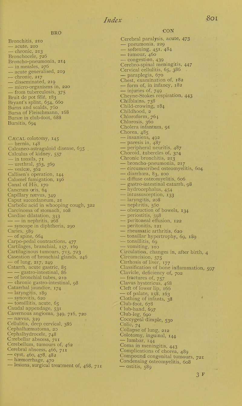 BRO Bronchitis, 210 — acute, 210 — chronic, 213 Bronchocele, 726 Broncho-pneumonia, 214 — in measles, 276 — acute generalised, 219 — chronic, 217 — disseminated, 219 — micro-organisms in, 220 — from tuberculosis, 375 Bruit de pot fete, 183 Bryant's splint, 654, 660 Burns and scalds, 760 Bursa of Fleischmann, 168 Bursas in club-loot, 688 Bursitis, 694 C.4£CAL colotomy, 145 — hernia, 148 Calcaneo-astragaloid disease, 635 Calculus of kidney, 557 — in tonsils, 71 — urethral, 563, 569 — vesicae, 562 Callisen's operation, 144 Calomel fumigation, 196 Canal of His, 170 Cancrum oris, 64 Capillary nasvus, 349 Caput succedaneum, 21 Carbolic acid in whooping cough, 322 Carcinoma of stomach, 108 Cardiac dilatation, 343 in nephritis, 268 — syncope in diphtheria, 290 Caries, 589 — of spine, 664 Carpo-pedal contractions, 477 Cartilages, branchial, 157, 169 Cartilaginous tumours, 715, 723 Caseation of bronchial glands, 246 — of lung, 217, 249 Catarrh, acute gastric, 85 gastro-intestinal, 86 — of bronchial tubes, 210 — chronic gastro-intestinal, 98 Catarrhal jaundice, 174 — laryngitis, 189 — synovitis, 620 — tonsillitis, acute, 65 Caudal appendage, 531 Cavernous angioma, 349, 716, 720 — nasvus, 319 Cellulitis, deep cervical, 386 Cephalhematoma, 20 Cephalhydrocele, 748 Cerebellar abscess, 711 Cerebellum, tumours of, 462 Cerebral abscess, 466, 7x1 — cyst, 460, 478, 482 — haemorrhage, 470 — lesions, surgical treatment of, 468, 711 CON Cerebral paralysis, acute, 473 — pneumonia, 229 — softening, 451, 484 — tumour, 460 — congestion, 439 Cerebro-spinal meningitis, 447 Cervical cellulitis, 65, 386 — paraplegia, 670 Chest, examination of, 182 — form of, in infancy, 182 — injuries of, 749 Cheyne-Stokes respiration, 443 Chilblains, 738 Child-crowing, 184 Childhood, 2 Chloroform, 764. Chlorosis, 360 Cholera infantum, 91 Chorea, 485 — insaniens, 492 — paresis in, 487 — peripheral neuritis, 487 Choroid, tubercles of, 374 Chronic bronchitis, 213 — broncho-pneumonia, 217 — circumscribed osteomyelitis, 604 — diarrhoea, 83, 100 — diffuse osteomyelitis, 606 — gastro-intestinal catarrh, 98 — hydrocephalus, 454 — intussusception, 133 — laryngitis, 208 — nephritis, 560 — obstruction of bowels, 134 — periostitis, 598 — peritoneal effusion, 122 — peritonitis, 121 — rheumatic arthritis, 620 — tonsillar hypertrophy, 69, 189 — tonsillitis, 69 — vomiting, iod Circulation, changes in, after birth, 4 Circumcision, 575 Cirrhosis of liver, T77 Classification of bone inflammation, 597 Clavicle, deficiency of, 702 — fractures of, 757 Clavus hystericus, 468 Cleft of lower lip, 166 — of palate, 158, 163 Clothing of infants, 38 Club-foot, 678 Club-hand, 697 Club-leg, 690 Coccygeal dimple, 530 Colic, 74 Collapse of lung, 212 Colotomy, inguinal, 144 — lumbar, 144 Coma in meningitis, 443 Complications of chorea, 489 Compound congenital tumours, 721 Condensing osteomyelitis, 608 — ostitis, 589 3 F