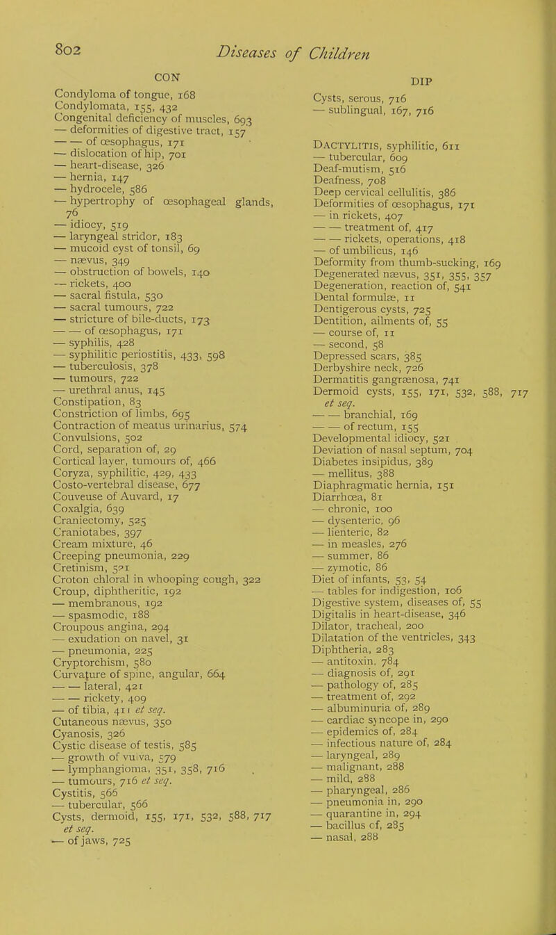 CON Condyloma of tongue, 168 Condylomata, 155, 432 Congenital deficiency of muscles, 693 — deformities of digestive tract, 157' of cesophagus, 171 — dislocation of hip, 701 — heart-disease, 326 — hernia, 147 — hydrocele, 586 — hypertrophy of oesophageal glands, 76 — idiocy, 519 — laryngeal stridor, 183 — mucoid cyst of tonsil, 69 — naevus, 349 — obstruction of bowels, 140 — rickets, 400 — sacral fistula, 530 — sacral tumours, 722 — stricture of bile-ducts, 173 of oesophagus, 171 — syphilis, 428 — syphilitic periostitis, 433, 598 — tuberculosis, 378 — tumours, 722 — urethral anus, 145 Constipation, 83 Constriction of limbs, 695 Contraction of meatus urinarius, 574 Convulsions, 502 Cord, separation of, 29 Cortical layer, tumours of, 466 Coryza, syphilitic, 429, 433 Costo-vertebral disease, 677 Couveuse of Auvard, 17 Coxalgia, 639 Craniectomy, 525 Craniotabes, 397 Cream mixture, 46 Creeping pneumonia, 229 Cretinism, 5PI Croton chloral in whooping cough, 322 Croup, diphtheritic, 192 — membranous, 192 ■— spasmodic, r88 Croupous angina, 294 — exudation on navel, 31 — pneumonia, 225 Cryptorchism, 580 Curvature of spine, angular, 664 lateral, 421 ■ rickety, 409 — of tibia, 411 et seq. Cutaneous naevus, 350 Cyanosis, 326 Cystic disease of testis, 585 ■— growth of vuiva, 579 — lymphangioma, 351, 358, 716 — tumours, 716 et seq. Cystitis, 566 — tubercular, 566 Cysts, dermoid, 155, 171, 532, 588, 717 et seq. — of jaws, 725 DIP Cysts, serous, 716 — sublingual, 167, 716 Dactylitis, syphilitic, 611 — tubercular, 609 Deaf-mutism, 516 Deafness, 708 Deep cervical cellulitis, 386 Deformities of cesophagus, 171 — in rickets, 407 treatment of, 417 rickets, operations, 418 — of umbilicus, 146 Deformity from thumb-sucking, 169 Degenerated naevus, 351, 355, 357 Degeneration, reaction of, 541 Dental formulas, n Dentigerous cysts, 725 Dentition, ailments of, 55 — course of, 11 — second, 58 Depressed scars, 385 Derbyshire neck, 726 Dermatitis gangrasnosa, 741 Dermoid cysts, 155, 171, 532, 588, 717 et seq. branchial, 169 ■ of rectum, 155 Developmental idiocy, 521 Deviation of nasal septum, 704 Diabetes insipidus, 389 — mellitus, 388 Diaphragmatic hernia, 151 Diarrhoea, 81 — chronic, 100 — dysenteric, 96 — lienteric, 82 — in measles, 276 — summer, 86 — zymotic, 86 Diet of infants, 53, 54 — tables for indigestion, 106 Digestive system, diseases of, 55 Digitalis in heart-disease, 346 Dilator, tracheal, 200 Dilatation of the ventricles, 343 Diphtheria, 283 — antitoxin, 784 — diagnosis of, 291 — pathology of, 285 — treatment of, 292 — albuminuria of, 289 — cardiac sjncope in, 290 — epidemics of, 284 — infectious nature of, 284 — laryngeal, 289 — malignant, 288 — mild, 288 — pharyngeal, 286 — pneumonia in, 290 — quarantine in, 294 — bacillus cf, 285 — nasal, 288