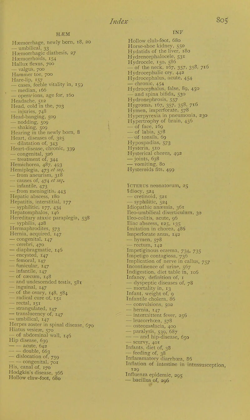 Hemorrhage, newly born, 18, 20 — umbilical, 33 Hemorrhagic diathesis, 27 Hemorrhoids, 154 Hallux flexus, 700 — valgus, 700 Hammer toe, 700 Hare-lip, 157 — cases, feeble vitality in, 159 — median, 166 — opera'ions, age for, 160 Headache, 512 Head, cold in the, 703 — injuries, 748 Head-banging, 509 — nodding, 509 — shaking, 509 Hearing in the newly born, 8 Heart, diseases of, 325 — dilatation of, 343 Heart-disease, chronic, 339 — congenital, 326 — treatment of, 344 Hemichorea, 487, 493 Hemiplegia, 473 et seq. — from aneurism, 318 — causes of, 474 et seq. — infantile, 473 — from meningitis, 443 Hepatic abscess, 180 Hepatitis, interstitial, 177 — syphilitic, 177, 434 Hepatomphalos, 146 Hereditary ataxic paraplegia, 538 — syphilis, 428 Hermaphrodites, 373 Hernia, acquired, 147 — congenital, 147 — cerebri, 470 — diaphragmatic, 146 — encysted, 147 — femoral, 147 — funicular, 147 — infantile, 147 — of crecum, 148 — and undescended testis, 581 — inguinal, 147 — of the ovary, 148, 584 — radical cure of, 151 — rectal, 151 — strangulated, 147 — translucency of, 147 — umbilical, 147 Herpes zoster in spinal disease, 670 Hiatus vesicas, 570 — of abdominal wall, 146 Hip disease, 639 acute, 642 double, 663 — dislocation of, 759 — — congenital, 701 His, canal of, 170 Hodgkin's disease, 366 Hollow claw-foot, 680 INF Hollow club-foot, 680 Horse-shoe kidney, 550 Hydatids of the liver, 180 Hydrencephalocele, 531 Hydrocele, 150, 586 — of the neck, 167, 357, 358, 716 Hydrocephalic cry, 442 Hydrocephalus, acute, 454 — chronic, 454 Hydrocephalus, false, 89, 450 — and spina bifida, 530 Hydronephrosis, 557 Hygroma, 167, 357, 358, 716 flymen, imperforate, 578 Hyperpyrexia in pneumonia, 230 Hypertrophy of brain, 456 — of face, 169 — of labia, 578 — of tonsils, 69 Hypospadias, 573 Hysteria, 510 Hysterical chorea, 492 — joints, 638 — vomiting, 80 Hysteroids fits, 499 Icterus neonatorum, 23 Tdiocy, 524 — cretinoid, 521 — syphilitic, 524 Idiopathic anemia, 361 Ileo-umbilical diverticulum, 30 ileo-colitis, acute, 96 Iliac abscess, 125, 135 Imitation in chorea, 486 Imperforate anus, 142 — hymen, 578 — rectum, 142 Impetiginous eczema, 734, 735 Impetigo contagiosa, 736 Implication of nerve in callus, 757 Incontinence of urine, 567 Indigestion, diet table in, 106 Infancy, definition of, 1 — dyspeptic diseases of, 78 — mortality in, 13 Infant, weight of, 9 Infantile cholera, 86 ■— convulsions, 502 — hernia, 147 — intermittent fever, 256 — leucorrhcea, 578 — osteomalacia, 400 — paralysis, 539, 687 and hip-disease, 650 — scurvy, 401 Infants, diet of, 38 — feeding of, 38 Inflammatory diarrhoea, 86 Inflation of intestine in intussusception, 129 Influenza epidemic, 295 — bacillus of, 296