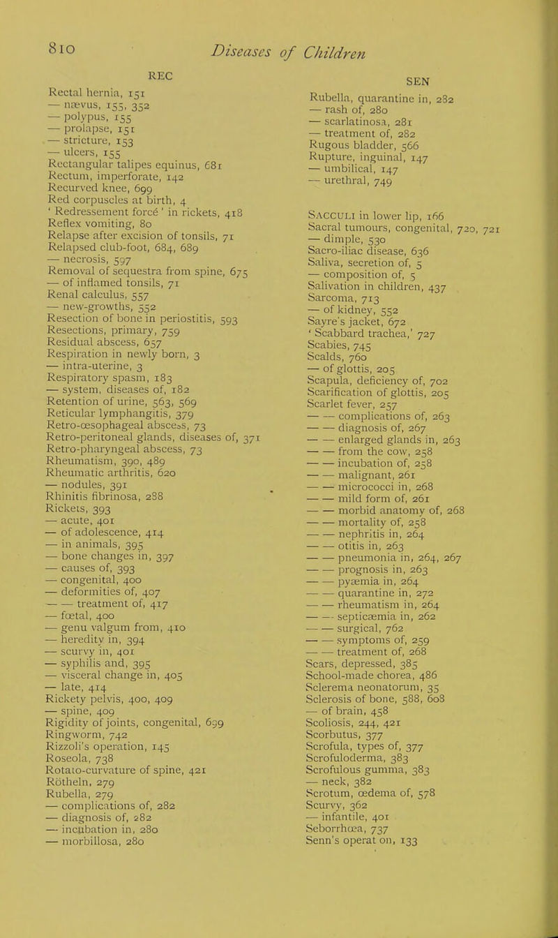 8io REC Rectal hernia, 151 — naevus, 155, 352 — polypus, 155 — prolapse, 15: — stricture, 153 — ulcers, 155 Rectangular talipes equinus, 681 Rectum, imperforate, 142 Recurved knee, 699 Red corpuscles at birth, 4 ' Redressement force' in rickets, 418 Reflex vomiting, 80 Relapse after excision of tonsils, 71 Relapsed club-foot, 684, 689 — necrosis, 597 Removal of sequestra from spine, 675 — of inflamed tonsils, 71 Renal calculus, 557 — new-growths, 552 Resection of bone in periostitis, 593 Resections, primary, 759 Residual abscess, 657 Respiration in newly born, 3 — intra-uterine, 3 Respiratory spasm, 183 — system, diseases of, 182 Retention of urine, 563, 569 Reticular lymphangitis, 379 Retro-cesophageal abscess, 73 Retro-peritoneal glands, diseases of, 371 Retropharyngeal abscess, 73 Rheumatism, 390, 489 Rheumatic arthritis, 620 — nodules, 391 Rhinitis fibrinosa, 2S8 Rickets, 393 — acute, 401 — of adolescence, 414 ■— in animals, 395 — bone changes in, 397 — causes of, 393 — congenital, 400 — deformities of, 407 treatment of, 417 — fcetal, 400 — genu valgum from, 410 — heredity in, 394 — scurvy in, 401 — syphilis and, 395 — visceral change in, 405 — late, 414 Rickety pelvis, 400, 409 — spine, 409 Rigidity of joints, congenital, 639 Ringworm, 742 Rizzoli's operation, 145 Roseola, 738 Rotato-curvature of spine, 421 Rotheln, 279 Rubella, 279 — complications of, 282 — diagnosis of, 282 — incubation in, 280 — morbillosa, 280 SEN Rubella, quarantine in, 282 — rash of, 280 — scarlatinosa, 281 — treatment of, 282 Rugous bladder, 566 Rupture, inguinal, 147 — umbilical, 147 — urethral, 749 Sacculi in lower lip, 166 Sacral tumours, congenital, 720, — dimple, 530 Sacro-iliac disease, 636 Saliva, secretion of, 5 — composition of, 5 Salivation in children, 437 Sarcoma, 713 — of kidney, 552 Sayre's jacket, 672 ' Scabbard trachea,' 727 Scabies, 745 Scalds, 760 — of glottis, 205 Scapula, deficiency of, 702 Scarification of glottis, 205 Scarlet fever, 257 complications of, 263 diagnosis of, 267 enlarged glands in, 263 from the cow, 258 incubation of, 258 malignant, 261 micrococci in, 268 mild form of, 261 morbid anatomy of, 268 mortality of, 258 nephritis in, 264 otitis in, 263 pneumonia in, 264, 267 prognosis in, 263 pya;mia in, 264 quarantine in, 272 rheumatism in, 264 septicasmia in, 262 surgical, 762 symptoms of, 259 treatment of, 268 Scars, depressed, 385 School-made chorea, 486 Sclerema neonatorum, 35 Sclerosis of bone, 588, 608 — of brain, 458 Scoliosis, 244, 421 Scorbutus, 377 Scrofula, types of, 377 Scrofuloderma, 383 Scrofulous gumma, 383 — neck, 382 Scrotum, cedema of, 578 Scurvy, 362 — infantile, 401 Seborrhcea, 737 Senn's operat on, 133