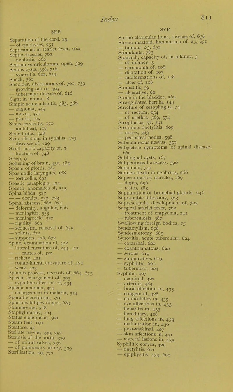 SEP Separation of the cord, 29 — of epiphyses, 751 Septicemia in scarlet fever, 262 Septic diseases, 762 — nephritis, 262 Septum ventriculorum, open, 329 Serous cysts, 358, 716 — synovitis, 612, 619 Shock, 761 Shoulder, dislocations of, 701, 759 — growing out of, 423 — tubercular disease of, 616 Sight in infants, 8 Simple acute adenitis, 383, 386 — angioma, 349 — nrevus, 350 — psoitis, 125 Sinus cervicalis, 170 — umbilical, 118 Siren foetus, 528 Skin affections in syphilis, 429 — diseases of, 729 Skull, cubic capacity of, 7 — fracture of, 748 Sleep, 9 Softening of brain, 451, 484 Spasm of glottis, 184 Spasmodic laryngitis, 188 — torticollis, 692 Spastic paraplegia, 471 Speech, anomalies of, 515 Spina bifida, 527 occulta, 527, 723 Spinal abscess, 666, 674 — deformity, angular, 666 — meningitis, 533 — meningocele, 527 — rigidity, 669 — sequestra, removal of, 675 — splints, 672 — supports, 426, 672 Spine, examination of, 422 — lateral curvature of, 244, 421 causes of, 422 — rickety, 421 — rotato-lateral curvature of, 421 — weak, 423 Spinous process, necrosis of, 664, 675 Spleen, enlargement of, 363 — syphilitic affection of, 434 Splenic anasmia, 364 — enlargement in malaria, 324 Sporadic cretinism, 521 Spurious talipes valgus, 689 Stammering, 518 Staphyloraphy, 164 Status epilepiicus, 500 Steam tent, 190 Steatose, 95 Stellate na?vus, 349, 352 Stenosis of the aorta, 330 — of mitral valves, 330 — of pulmonary artery, 329 Sterilisation, 49, 775 SVP Sterno-clavicular joint, disease of, 638 Sterno-mastoid, hsematoma of, 23, 691 — tumour, 23, 691 Stimulants, 783 Stomach, capacity of, in infancy, 5 — of infancy, 5 — carcinoma of, 108 — dilatation of, 107 — malformations of, 108 — ulcer of, 108 Stomatitis, 59 — ulcerative, 62 Stone in the bladder, 562 Strangulated hernia, 149 Stricture of oesophagus, 74 — of rectum, 154 — of urethra, 569, 574 Strophulus, 57, 711 Strumous dactylitis, 609 — nodes, 383 — periosteal nodes, 598 Subcutaneous nasvus, 350 Subjective symptoms of spinal disease, 669 Sublingual cysts, 167 Subperiosteal abscess, 590 Sudamina, 741 Sudden death in nephritis, 266 Supernumerary auricles, 169 — digits, 696 — testes, 583 Suppuration of bronchial glands, 246 Suprapubic lithotomy, 563 Suprascapula, development of, 702 Surgical scarlet fever, 762 — treatment of empyema, 241 — tuberculosis, 387 Swallowing foreign bodies, 75 Syndactylism, 698 Syndesmotomy, 685 Synovitis, acute tubercular, 624 — catarrhal, 620 — exanthematous, 620 — serous, 619 — suppurative, 619 — syphilitic, 621 — tubercular, 624 Syphilis, 427 — acquired, 427 — arteritis, 484 — brain affection in, 435 — congenital, 428 — cranio-tabes in, 435 — eye affections in, 435 — hepatitis in, 433 — hereditary, 428 ■— lung affections in, 433 — malnutrition in, 430 — post-vaccinal, 427 — skin affections in, 431 — visceral lesions in, 433 Syphilitic coryza, 429 — dactylitis, 611 — epiphysitis, 434, 600