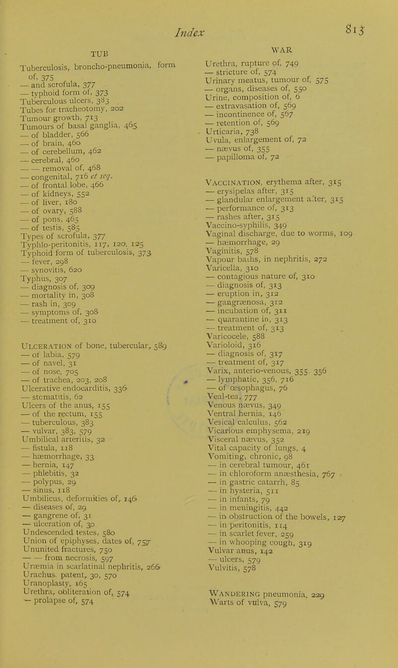 Si TUB Tuberculosis, broncho-pneumonia, form of, 375 — and scrofula, 377 — typhoid form of, 373 Tuberculous ulcers, 383 Tubes for tracheotomy, 202 Tumour growth, 713 Tumours of basal ganglia, 465 — of bladder, 566 — of brain, 460 — of cerebellum, 462 — cerebral, 460 removal of, 468 — congenital, 716 et scq. — of frontal lobe, 466 — of kidneys, SS2 — of liver, 180 — of ovary, 588 — of pons, 465 — of testis, 585 Types of scrofula, 377 Typhlo-peritonitis, 117, 120, 125 Typhoid form of tuberculosis, 373 — fever, 298 — synovitis, 620 Typhus, 307 — diagnosis of, 309 — mortality in, 308 — rash in, 309 — symptoms of, 308 —■ treatment of, 310 Ulceration of bone, tubercular, 589 — of labia, 579 — of navel, 31 — of nose, 705 — of trachea, 203, 208 Ulcerative endocarditis, 336 — stomatitis, 62 Ulcers of the anus, 155 — of the rectum, 155 — tuberculous, 383 — vulvar, 383, 579 Umbilical arteritis, 32 — fistula, 118 — haemorrhage, 33 — hernia, 147 — phlebitis, 32 •— polypus, 29 — sinus, 118 Umbilicus, deformities of, 146 — diseases of, 29 — gangrene of, 31 — ulceration of, 30 Undescended testes, 580 Union of epiphyses, dates of, 757 Ununited fractures, 750 from necrosis, 597 Uraemia in scarlatinal nephritis, 266 Urachus. patent, 30, 570 Uranoplasty, 165 Urethra, obliteration of, 574 prolapse of, 574 WAR Urethra, rupture of, 749 — stricture of, 574 Urinary meatus, tumour of, 575 — organs, diseases of, 550 Urine, composition of, 6 — extravasation of, 569 — incontinence of, 567 — retention of, 569 Urticaria, 738 Uvula, enlargement of, 72 — ncevus of, 355 — papilloma of, 72 Vaccination, erythema after, 315 — erysipelas after, 315 — glandular enlargement after, 315 — performance of, 313 — rashes after, 315 Vaccino-syphilis, 349 Vaginal discharge, due to worms, 109 — haemorrhage, 29 Vaginitis, 578 Vapour baihs, in nephritis, 272 Varicella, 310 — contagious nature of, 310 — diagnosis of, 313 — eruption in, 312 — gangrasnosa, 312 — incubation of, 311 — quarantine in, 313 — treatment of, 313 Varicocele, 588 Varioloid, 316 — diagnosis of, 317 — treatment of, 317 Varix, anterio-venous, 355. 356 — lymphatic, 356, 716 — of cesophagus, 76 Veal-tea, 777 Venous naevus, 349 Ventral hernia, 146 Vesical calculus, 562 Vicarious emphysema, 219 Visceral naevus, 352 Vital capacity of lungs, 4 Vomiting, chronic, 98 — in cerebral tumour, 461 — in chloroform anaesthesia, 767 — in gastric catarrh, 85 — in hysteria, 511 — in infants, 79 — in meningitis, 442 — in obstruction of the bowels, 127 — in peritonitis, 114 — in scarlet fever, 259 — in whooping cough, 319 Vulvar anus, 142 — ulcers, 579 Vulvitis, 578 Wandering pneumonia, 229 Warts of vulva, 579