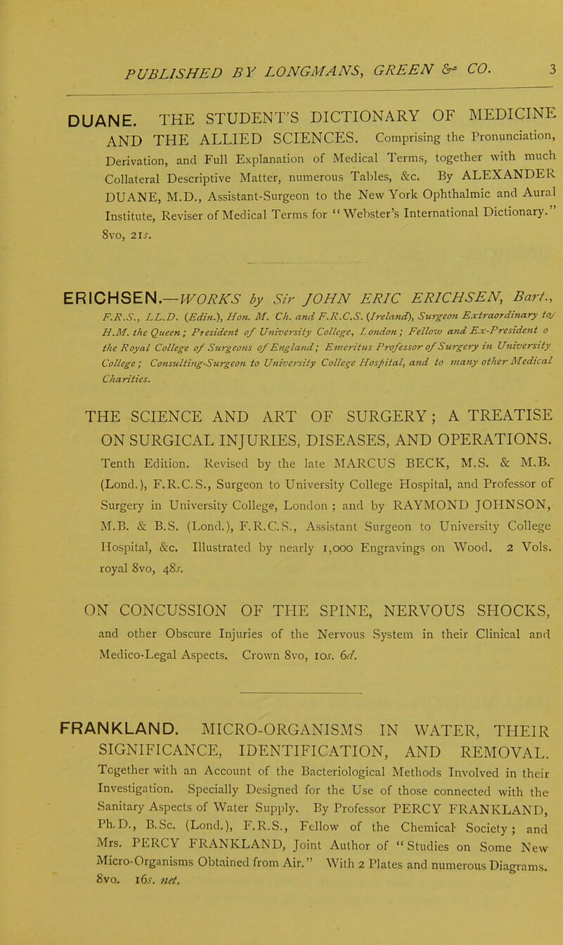 DUANE. THE STUDENT'S DICTIONARY OF MEDICINE AND THE ALLIED SCIENCES. Comprising the Pronunciation, Derivation, and Full Explanation of Medical Terms, together with much Collateral Descriptive Matter, numerous Tables, &c. By ALEXANDER DUANE, M.D., Assistant-Surgeon to the New York Ophthalmic and Aural Institute, Reviser of Medical Terms for Webster's International Dictionary. 8vo, 2 is. ERICHSEN.— WORKS by Sir JOHN ERIC ERICHSEN, Bar/., F.R.S., LL.D. (Edin.), Hon. M. Ch. and F.R.C.S. (Ireland), Surgeon Extraordinary toy H.M. the Queen; President of University College, London; Fellow and Ex-President o the Royal College of Surgeons of England; Emeritus Professor of Surgery in University College; Consulting-Surgeon to University College Hospital, and to many other Medical Charities. THE SCIENCE AND ART OF SURGERY; A TREATISE ON SURGICAL INJURIES, DISEASES, AND OPERATIONS. Tenth Edition. Revised by the late MARCUS BECK, M.S. & M.B. (Lond.), F.R.C.S., Surgeon to University College Hospital, and Professor of Surgery in University College, London ; and by RAYMOND JOHNSON, M.B. & B.S. (Lond.), F.R.C.S., Assistant Surgeon to University College Hospital, &c. Illustrated by nearly 1,000 Engravings on Wood. 2 Vols, royal 8vo, 48.?. ON CONCUSSION OF THE SPINE, NERVOUS SHOCKS, and other Obscure Injuries of the Nervous System in their Clinical and Medico-Legal Aspects. Crown 8vo, \os. 6d. FRANKLAND. MICRO-ORGANISMS IN WATER, THEIR SIGNIFICANCE, IDENTIFICATION, AND REMOVAL. Together with an Account of the Bacteriological Methods Involved in their Investigation. Specially Designed for the Use of those connected with the Sanitary Aspects of Water Supply. By Professor PERCY FRANKLAND, Ph.D., B.Sc. (Lond.), F.R.S., Fellow of the Chemical- Society; and Mrs. PERCY FRANKLAND, Joint Author of Studies on Some New Micro-Organisms Obtained from Air. With 2 Plates and numerous Diagrams. 8vo. 16s. net.