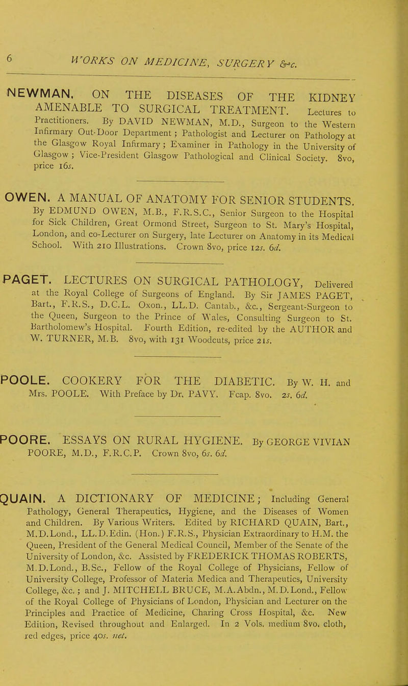 NEWMAN, ON THE DISEASES OF THE KIDNEY AMENABLE TO SURGICAL TREATMENT. Lectures to Practitioners. By DAVID NEWMAN, M.D., Surgeon to the Western Infirmary Out-Door Department; Pathologist and Lecturer on Pathology at the Glasgow Royal Infirmary; Examiner in Pathology in the University of Glasgow ; Vice-President Glasgow Pathological and Clinical Society. 8vo, price 16s. OWEN. A MANUAL OF ANATOMY FOR SENIOR STUDENTS. By EDMUND OWEN, M.B., F.R.S.C., Senior Surgeon to the Hospital for Sick Children, Great Ormond Street, Surgeon to St. Mary's Hospital, London, and co-Lecturer on Surgery, late Lecturer on Anatomy in its Medical School. With 210 Illustrations. Crown 8vo, price 12s. 6d. PAGET. LECTURES ON SURGICAL PATHOLOGY, Delivered at the Royal College of Surgeons of England. By Sir JAMES PAGET, Bart., F.R.S., D.C.L. Oxon., LL.D. Cantab., &c, Sergeant-Surgeon to the Queen, Surgeon to the Prince of Wales, Consulting Surgeon to St. Bartholomew's Hospital. Fourth Edition, re-edited by ihe AUTHOR and W. TURNER, M. B. 8vo, with 131 Woodcuts, price 21*. POOLE. COOKERY FOR THE DIABETIC. By W. H. and Mrs. POOLE. With Preface by Dr. PAW. Fcap. 8vo. 2s. 6d. POORE. ESSAYS ON RURAL HYGIENE. By GEORGE VIVIAN POORE, M.D., F.R.C.P. Crown 8vo, 6*. 6d. QUA1N. A DICTIONARY OF MEDICINE; Including General Pathology, General Therapeutics, Hygiene, and the Diseases of Women and Children. By Various Writers. Edited by RICHARD QUAIN, Bart., M.D.Lond., LL.D.Edin. (Hon.) F.R.S., Physician Extraordinary to H.M. the Queen, President of the General Medical Council, Member of the Senate of the University of London, &c. Assisted by FREDERICK THOMAS ROBERTS, M.D.Lond., B.Sc, Fellow of the Royal College of Physicians, Fellow of University College, Professor of Materia Medica and Therapeutics, University College, &c.; and J. MITCHELL BRUCE, M.A.Abdn., M.D.Lond., Fellow of the Royal College of Physicians of London, Physician and Lecturer on the Principles and Practice of Medicine, Charing Cross Hospital, &c. New Edilion, Revised throughout and Enlarged. In 2 Vols, medium 8vo. cloth, red edges, price 40*. net.