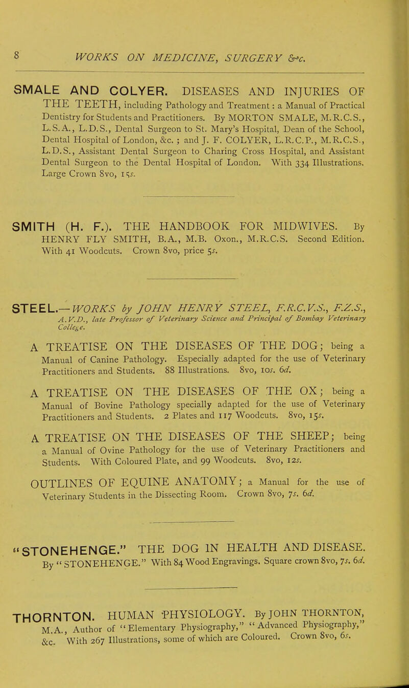 SMALE AND COLYER. DISEASES AND INJURIES OF THE TEETH, including Pathology and Treatment: a Manual of Practical Dentistry for Students and Practitioners. By MORTON SMALE, M.R.C.S., L.S.A., L.D.S., Dental Surgeon to St. Mary's Hospital, Dean of the School, Dental Hospital of London, &c. ; and J. F. COLYER, L.R.C.P., M.R.C.S., L. D.S., Assistant Dental Surgeon to Charing Cross Hospital, and Assistant Dental Surgeon to the Dental Hospital of London. With 334 Illustrations. Large Crown 8vo, 1 Ks. SMITH (H. F.). THE HANDBOOK FOR MIDWIVES. By HENRY FLY SMITH, B.A., M.B. Oxon., M.R.C.S. Second Edition. With 41 Woodcuts. Crown 8vo, price $s. STEEL.— WORKS by JOHN HENRY STEEL, E.R.C.V.S., F.Z.S., A.V.D., late Professor of Veterinary Science and Principal of Bombay Veterinary College. A TREATISE ON THE DISEASES OF THE DOG; being a Manual of Canine Pathology. Especially adapted for the use of Veterinary Practitioners and Students. 88 Illustrations. 8vo, \os. 6d. A TREATISE ON THE DISEASES OF THE OX; being a Manual of Bovine Pathology specially adapted for the use of Veterinary Practitioners and Students. 2 Plates and 117 Woodcuts. 8vo, 15^. A TREATISE ON THE DISEASES OF THE SHEEP; being a Manual of Ovine Pathology for the use of Veterinary Practitioners and Students. With Coloured Plate, and 99 Woodcuts. 8vo, 12s. OUTLINES OF EQUINE ANATOMY; a Manual for the use of Veterinary Students in the Dissecting Room. Crown 8vo, p. bd. STONEHENGE. THE DOG IN HEALTH AND DISEASE. By  STONEHENGE. With 84 Wood Engravings. Square crown 8vo, •js. 6d. THORNTON. HUMAN 'PHYSIOLOGY. By john Thornton, M A Author of Elementary Physiography, Advanced Physiography, &c. With 267 Illustrations, some of which are Coloured. Crown 8vo, 6*.