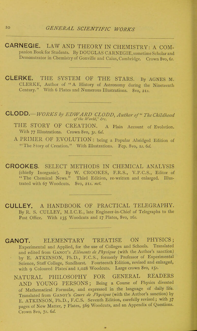 CARNEGIE. LAW AND THEORY IN CHEMISTRY: A COM- panion Book for Students. By DOUGLAS CARNEGIE, sometime Scholar and Demonstrator in Chemistry of Gonville and Caius, Cambridge. Crown 8vo, 6s. CLERKE. THE SYSTEM OF THE STARS. By AGNES M. CLERKE, Author of  A History of Astronomy during the Nineteentli Century. With 6 Plates and Numerous Illustrations. 8vo, 21s. CLODD.— WORKS by EDWARD CLODD, Author of The Childhood of the World &>c. THE STORY OF CREATION. A Plain Account of Evolution. With 77 Illustrations. Crown 8vo, 3^. 6d. A PRIMER OF EVOLUTION : being a Popular Abridged Edition of The Story of Creation. With Illustrations. Fcp. 8vo, is. 6d. CROOKES. SELECT METHODS IN CHEMICAL ANALYSIS (chiefly Inorganic). By W. CROOKES, F.R.S., V.P.C.S., Editor of The Chemical News. Third Edition, re-written and enlarged. Illus- trated with 67 Woodcuts. 8vo, 21s. net. CULLEY. A HANDBOOK OF PRACTICAL TELEGRAPHY. By R. S. CULLEY, M.I.C.E., late Engineer-in-Chief of Telegraphs to the Post Office. With 135 Woodcuts and 17 Plates, 8vo, ids. GANOT. ELEMENTARY TREATISE ON PHYSICS; Experimental and Applied, for the use of Colleges and Schools. Translated and edited from Ganot's Elements de Physique (with the Author's sanction) by E. ATKINSON, Ph.D., F.C.S., formerly Professor of Experimental Science, Staff College, Sandhurst. Fourteenth Edition, revised and enlarged, with 9 Coloured Plates and 1,028 Woodcuts. Large crown 8vo, 15*. NATURAL PHILOSOPHY FOR GENERAL READERS AND YOUNG PERSONS; Being a Course of Physics divested of Mathematical Formulae, and expressed in the language of daily life. Translated from Ganot's Cours de Physique (with the Author's sanction) by E. ATKINSON, Ph.D., F.C.S. Seventh Edition, carefully revised; with 37 pages of New Matter, 7 Plates, 569 Woodcuts, and an Appendix of Questions. Crown 8vo, Js. 6d.