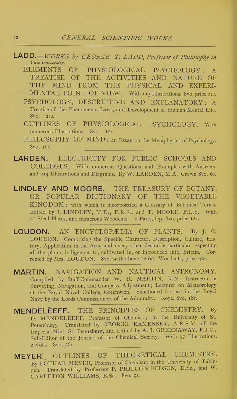 LAD D— WORKS by GEORGE T. LADD, Professor of Philosophy in Yale University. ELEMENTS OF PHYSIOLOGICAL PSYCHOLOGY: A TREATISE OF THE ACTIVITIES AND NATURE OF THE MIND FROM THE PHYSICAL AND EXPERI- MENTAL POINT OF VIEW. With 113 Illustrations. 8vo, price 2U■. PSYCHOLOGY, DESCRIPTIVE AND EXPLANATORY: A Treatise of the Phenomena, Laws, and Development of Human Mental Life. 8vo. 2 is. OUTLINES OF PHYSIOLOGICAL PSYCHOLOGY. With numerous Illustrations. 8vo. 12s. PHILOSOPHY OF MIND : an Essay on the Metaphysics of Psychology. 8vo, 16s. LARDEN. ELECTRICITY FOR PUBLIC SCHOOLS AND COLLEGES. With numerous Questions and Examples with Answers, and 214 Illustrations and Diagrams. By W. LARDEN, M.A. Crown 8vo, 6j. LINDLEY AND MOORE. THE TREASURY OF BOTANY, OR POPULAR DICTIONARY OF THE VEGETABLE KINGDOM : with which is incorporated a Glossary of Botanical Terms. Edited by J. LINDLEY, M.D., F.R.S., and T. MOORE, F.L.S. With 20 Steel Plates, and numerous Woodcuts. 2 Parts, fcp. 8vo, price 125. LOUDON. AN ENCYCLOPAEDIA OF PLANTS. By J. c. LOUDON. Comprising the Specific Character, Description, Culture, His- tory, Application in the Arts, and every other desirable particular respecting all the plants indigenous to, cultivated in, or introduced into, Britain. Cor- rected by Mrs. LOUDON. 8vo, with above 12,000 Woodcuts, price 42s. MARTIN. NAVIGATION AND NAUTICAL ASTRONOMY. Compiled by Staff-Commander W. R. MARTIN, R.N., Instructor in Surveying, Navigation, and Compass Adjustment; Lecturer on Meteorology at the Royal Naval College, Greenwich. Sanctioned for use in the Royal Navy by the Lords Commissioners of the Admiralty. Royal 8vo, 18s. MENDELEEFF. THE PRINCIPLES OF CHEMISTRY. By D. MENDELEEFF, Professor of Chemistry in the University of St. Petersburg. Translated by GEORGE KAMENSKY, A.R.S.M. of the Imperial Mint, St. Petersburg, and Edited by A. J. GREENAWAY, F.I.C., Sub-Editor of the Journal of the Chemical Society. With 97 Illustrations. 2 Vols. 8vo, 36^. MEYER. OUTLINES OF THEORETICAL CHEMISTRY. By LOTHAR MEYER, Professor of Chemistry in the University of Tubin- gen. Translated by Professors P. PHILLIPS BEDSON, D.Sc, and W. CARLETON WILLIAMS, B.Sc. 8vo, gs.