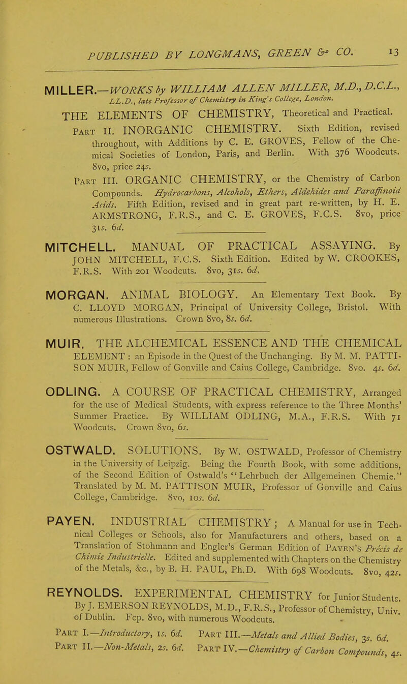 MILLER— WORKS by WILLIAM ALLEN MILLER, M.D., D.C.L., LL.D., late Professor 0/ Chemistry in King's College, London. THE ELEMENTS OF CHEMISTRY, Theoretical and Practical. Part II. INORGANIC CHEMISTRY. Sixth Edition, revised throughout, with Additions by C. E. GROVES, Fellow of the Che- mical Societies of London, Paris, and Berlin. With 376 Woodcuts. 8vo, price 24J. Part III. ORGANIC CHEMISTRY, or the Chemistry of Carbon Compounds. Hydi-ocarbons, Alcohols, Ethers, Aldehides and Paraffinoid Adds. Fifth Edition, revised and in great part re-written, by H. E. ARMSTRONG, F.R.S., and C. E. GROVES, F.C.S. 8vo, price 3is. 6d. MITCHELL. MANUAL OF PRACTICAL ASSAYING. By JOHN MITCHELL, F.C.S. Sixth Edition. Edited by W. CROOKES, F.R.S. With 201 Woodcuts. 8vo, 31J. 6d, MORGAN. ANIMAL BIOLOGY. An Elementary Text Book. By C. LLOYD MORGAN, Principal of University College, Bristol. With numerous Illustrations. Crown 8vo, 8s. 6d. MUIR. THE ALCHEMICAL ESSENCE AND THE CHEMICAL ELEMENT : an Episode in the Quest of the Unchanging. By M. M. PATTI- SON MUIR, Fellow of Gonville and Caius College, Cambridge. 8vo. 45-. 6d. ODLING. A COURSE OF PRACTICAL CHEMISTRY, Arranged for the use of Medical Students, with express reference to the Three Months' Summer Practice. By WILLIAM ODLING, M.A., F.R.S. With 71 Woodcuts. Crown 8vo, 6s. OSTWALD. SOLUTIONS. By W. OSTWALD, Professor of Chemistry in the University of Leipzig. Being the Fourth Book, with some additions, of the Second Edition of Ostwald's  Lehrbuch der Allgemeinen Chemie. Translated by M. M. PATTISON MUIR, Professor of Gonville and Caius College, Cambridge. 8vo, 10s. 6d. PAYEN. INDUSTRIAL CHEMISTRY; A Manual for use in Tech- nical Colleges or Schools, also for Manufacturers and others, based on a Translation of Stohmann and Engler's German Edition of Payen's Pricis de Chimie Industrielle. Edited and supplemented with Chapters on the Chemistry of the Metals, &c, by B. H. PAUL, Ph.D. With 698 Woodcuts. 8vo, 42s. REYNOLDS. EXPERIMENTAL CHEMISTRY for Junior Student* By J. EMERSON REYNOLDS, M.D., F.R.S., Professor of Chemistry, Univ.' of Dublin. Fcp. 8vo, with numerous Woodcuts. Part I. Introductory, is. 6d. Part III.—Metals and Allied Bodies, 3s. 6d. Part ll.-Non-Metals, 2s. 6d. Part IV.-Chemistry of Carbon Compounds ', 4s.