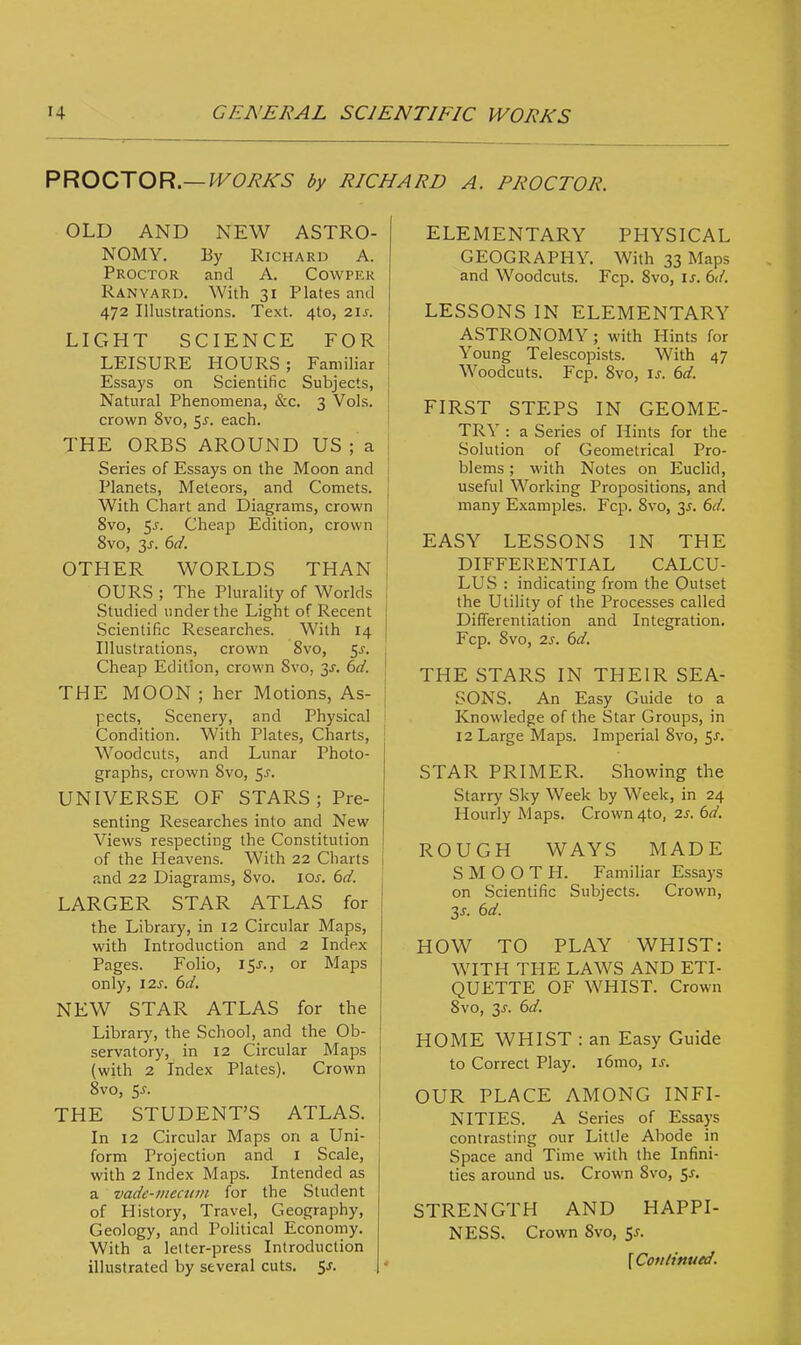 PROCTOR.— WORKS by RICHARD A. PROCTOR. OLD AND NEW ASTRO- NOMY. By Richard A. Proctor and A. Cowper Ranyard. With 31 Plates and 472 Illustrations. Text. 4to, 21s. LIGHT SCIENCE FOR LEISURE HOURS; Familiar Essays on Scientific Subjects, Natural Phenomena, &c. 3 Vols, crown 8vo, 5j. each. THE ORBS AROUND US ; a Series of Essays on the Moon and Planets, Meteors, and Comets. With Chart and Diagrams, crown 8vo, 5-r. Cheap Edition, crown 8vo, 2s- &d. OTHER WORLDS THAN OURS ; The Plurality of Worlds Studied under the Light of Recent Scientific Researches. With 14 Illustrations, crown 8vo, 5-r. Cheap Edition, crown 8vo, 2s- 6d. THE MOON ; her Motions, As- pects, Scenery, and Physical Condition. With Plates, Charts, Woodcuts, and Lunar Photo- graphs, crown 8vo, $s. UNIVERSE OF STARS; Pre- senting Researches into and New Views respecting the Constitution of the Heavens. With 22 Charts and 22 Diagrams, 8vo. iar. 6d. LARGER STAR ATLAS for the Library, in 12 Circular Maps, with Introduction and 2 Index Pages. Folio, 15.?., or Maps only, 12s. 6d. NEW STAR ATLAS for the Library, the School, and the Ob- servatory, in 12 Circular Maps (with 2 Index Plates). Crown 8vo, 5-r. THE STUDENT'S ATLAS. In 12 Circular Maps on a Uni- form Projection and I Scale, with 2 Index Maps. Intended as a vade-mecum for the Student of History, Travel, Geography, Geology, and Political Economy. With a letter-press Introduction illustrated by several cuts. 5-f. ELEMENTARY PHYSICAL GEOGRAPHY. With 33 Maps and Woodcuts. Fcp. 8vo, is. 6d. LESSONS IN ELEMENTARY ASTRONOMY; with Hints for Young Telescopists. With 47 Woodcuts. Fcp. 8vo, is. 6d. FIRST STEPS IN GEOME- TRY : a Series of Hints for the Solution of Geometrical Pro- blems ; with Notes on Euclid, useful Working Propositions, and many Examples. Fcp. 8vo, 3^. 6d. EASY LESSONS IN THE DIFFERENTIAL CALCU- LUS : indicating from the Outset the Utility of the Processes called Differentiation and Integration. Fcp. 8vo, 2s. 6d. THE STARS IN THEIR SEA- SONS. An Easy Guide to a Knowledge of the Star Groups, in 12 Large Maps. Imperial 8vo, $s. STAR PRIMER. Showing the Starry Sky Week by Week, in 24 Hourly Maps. Crown4to, 2s. 6d. ROUGH WAYS MADE SMOOTH. Familiar Essays on Scientific Subjects. Crown, 3s. 6d. HOW TO PLAY WHIST: WITH THE LAWS AND ETI- QUETTE OF WHIST. Crown 8vo, 3s. 6d. HOME WHIST : an Easy Guide to Correct Play. i6mo, is. OUR PLACE AMONG INFI- NITIES. A Series of Essays contrasting our Little Abode in Space and Time with the Infini- ties around us. Crown 8vo, 5s. STRENGTH AND HAPPI- NESS. Crown 8vo, 5*. {Continued.
