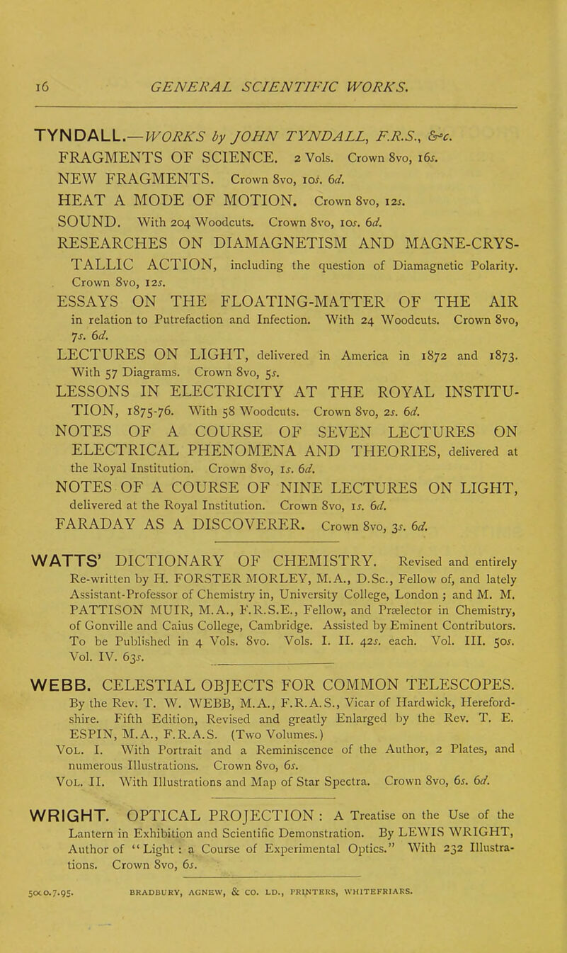 TYNDALL.— WORKS by JOHN TYNDALL, F.R.S., &*c. FRAGMENTS OF SCIENCE. 2 Vols. Crown 8vo, 16s. NEW FRAGMENTS. Crown 8vo, ios. 6d. HEAT A MODE OF MOTION. Crown 8vo, I2J. SOUND. With 204 Woodcuts. Crown 8vo, ios. 6d. RESEARCHES ON DIAMAGNETISM AND MAGNE-CRYS- TALLIC ACTION, including the question of Diamagnetic Polarity. Crown 8vo, 12s. ESSAYS ON THE FLOATING-MATTER OF THE AIR in relation to Putrefaction and Infection. With 24 Woodcuts. Crown 8vo, 7s. 6d. LECTURES ON LIGHT, delivered in America in 1872 and 1873. With 57 Diagrams. Crown 8vo, $s. LESSONS IN ELECTRICITY AT THE ROYAL INSTITU- TION, 1875-76. With 58 Woodcuts. Crown 8vo, 2s. 6d. NOTES OF A COURSE OF SEVEN LECTURES ON ELECTRICAL PHENOMENA AND THEORIES, delivered at the Royal Institution. Crown 8vo, if. 6d. NOTES OF A COURSE OF NINE LECTURES ON LIGHT, delivered at the Royal Institution. Crown 8vo, is. 6d. FARADAY AS A DISCOVERER. Crown 8vo, 3s. 6d. WATTS' DICTIONARY OF CHEMISTRY. Revised and entirely Re-written by H. FORSTER MORLEY, M.A., D.Sc, Fellow of, and lately Assistant-Professor of Chemistry in, University College, London ; and M. M. PATTISON MUIR, M.A., F.R.S.E., Fellow, and Prelector in Chemistry, of Gonville and Caius College, Cambridge. Assisted by Eminent Contributors. To be Published in 4 Vols. 8vo. Vols. I. II. 42J. each. Vol. III. 50J. Vol. IV. 63s. WEBB. CELESTIAL OBJECTS FOR COMMON TELESCOPES. By the Rev. T. W. WEBB, M.A., F.R.A.S., Vicar of Hardwick, Hereford- shire. Fifth Edition, Revised and greatly Enlarged by the Rev. T. E. ESPIN, M.A., F.R.A.S. (Two Volumes.) Vol. I. With Portrait and a Reminiscence of the Author, 2 Plates, and numerous Illustrations. Crown 8vo, 6s. Vol. II. With Illustrations and Map of Star Spectra. Crown 8vo, 6s. 6d. WRIGHT. OPTICAL PROJECTION : A Treatise on the Use of the Lantern in Exhibition and Scientific Demonstration. By LEWIS WRIGHT, Author of Light: a Course of Experimental Optics. With 232 Illustra- tions. Crown 8vo, 6s. 50c 0.7.95. BRADUURY, ACNEW, & CO. LD., PRINTERS, WHITEFRIAKS.