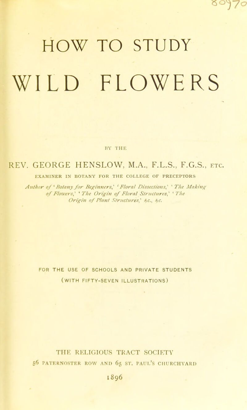 so HOW TO STUDY WILD FLOWERS RY THE REV. GEORGE HENSLOW, M.A., F.L.S., F.G.S., etc. EXAMINER IN BOTANY FOR THE COLLEGE OF PRECEPTORS Author of ' Rolany for Beginners^ 'Floral Dissections^' ' TIte Mnking of Flowers,' ^ The Origin of Floral Structures' 'The Origin of Plant Structiires, fjC, is-c. FOR THE USE OF SCHOOLS AND PRIVATE STUDENTS (with FIFTY-SEVEN ILLUSTRATIONS) THK r1':ltgiou.s tract socirtv 56 PATKRNOSTF.R ROW AND 65 ST. PAUI.'S CIIURCHYARD 1896