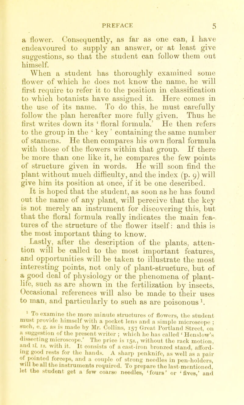 a flower. Consequently, as far as one can, I have endeavoured to supply an answer, or at least give suo-eestions, so that the student can follow them out himself. When a student has thoroughly examined some flower of which he does not know the name, he will first require to refer it to the position in classification to which botanists have assigned it. Here comes in the use of its name. To do this, he must carefully follow the plan hereafter more fully given. Thus he first writes down its ' floral formula.' He then refers to the gi'oup in the ' key ' containing the same number of stamens. He then compares his own floral formula with those of the flowers within that group. If there be more than one like it, he compares the few points of structure given in words. He will soon find the plant without much difficulty, and the index (p. 9) will give him its position at once, if it be one described. It is hoped that the student, as soon as he has found out the name of any plant, will perceive that the key is not merely an instrument for discovering this, but that the floral formula really indicates the main fea- tures of the structure of the flower itself: and this is the most important thing to know. Lastly, after the description of the plants, atten- tion will be called to the most important features, and opportunities will be taken to illustrate the most interesting points, not only of plant-structure, but of a good deal of physiology or the phenomena of plant- life, such as are shown in the fertilization by insects. Occasional references will also be made to their uses to man, and particularly to such as are poisonous ^. ' To examine tlie more minute structures of flowers, tlie student muat provide liimself witli a pocket Ions and a simple microscope ; such, e. g. as is made by Mr. Collins, 157 Great Portland Street, on a suggestion of the present writer ; wlii<;h lie has called ' Henslow's dissecting microscope.' Tlio jtrice is 15s., without the rack motion, and U. IS. with it. It consists of a cast-iron bronzed stand, aflford- mg good rests for the liands. A sharp penknife, as well as a pair of pointed forceps, and a couple of strong needles in pen-holders, will be all the instruments required. To prepare the last-mentioned, let the student get a few coarse needles, 'fours' or 'fives,' and