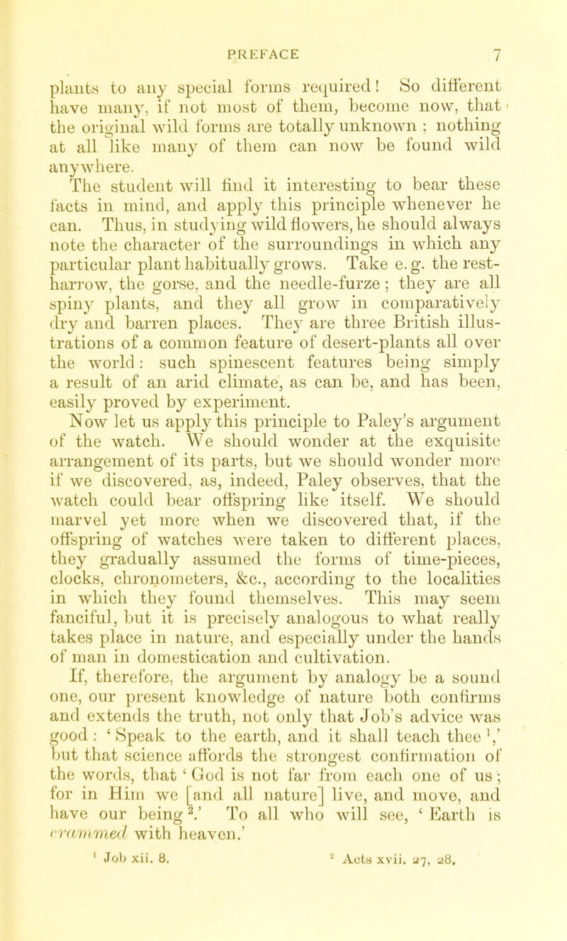 plauts to any special forms reiiuired! So different have many, if not most of them^ become now, that' the original wild forms are totally unknown ; nothing at all like many of them can now be found wild anywhere. The student will find it interesting to bear these facts in mind, and apply this principle whenever he can. Thus, in studying wild flowers, he should always note the character of the surroundings in which any particular plant habitually grows. Take e. g. the rest- hari-ow, the gorse, and the needle-furze; they are all spiny plants, and they all grow in comparatively dry and barren places. They are three British illus- trations of a common feature of desert-plants all over the world: such spinescent features being simply a result of an arid climate, as can be, and has been, easily proved by experiment. Now let us apply this principle to Paley's argument of the watch. We should wonder at the exquisite arrangement of its parts, but we should wonder more if we discovered, as, indeed, Paley observes, that the watch could bear offspring like itself. We should marvel yet more when we discovered that, if the offspring of watches were taken to different j^laces, they gradually assumed the forms of time-pieces, clocks, chronometers, &c., according to the localities in which they found themselves. This may seem fanciful, but it is precisely analogous to what really takes place in nature, and especially under the hands of man in domestication and cultivation. If, therefore, the argument by analogy be a sound one, our present knowledge of nature both confirms and extends the truth, not only that Job's advice was good: 'Speak to the earth, and it shall teach thee \' but that science affords the strongest confirmation of the words, that ' God is not far from each one of us; for in Him we [and all nature] live, and move, and have our being ^! To all who will see, ' Earth is (■vammed with heaven.' ' Job xii. 8. - Acts xvii. 27, 28.