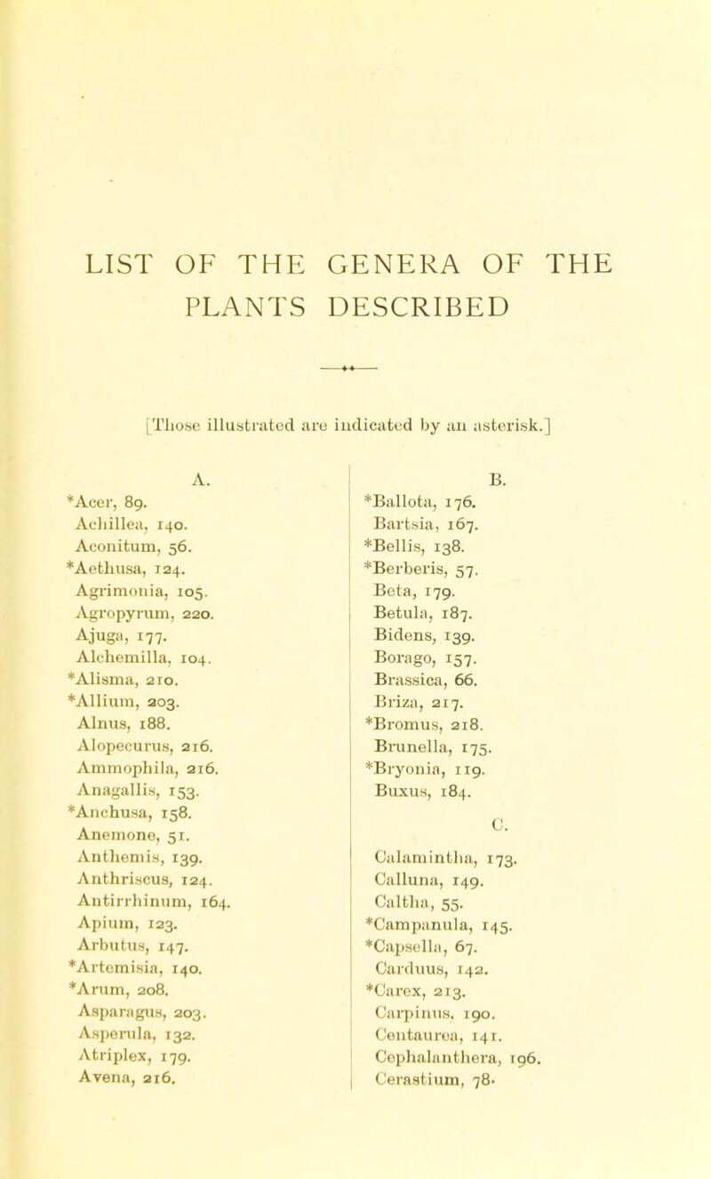 LIST OF THE GENERA OF THE PLANTS DESCRIBED [Those illustrated are iiiclicafced by an asterisk.] A. B. *Acer, 89. *Ballota, 176. Achillea, 140. Bartsia, 167. Aconitum, 56. *Bellis, 138. *Aethiisa, 124. *Berberis, 57. Agrimonia, 105. Beta, 179. Agropyrum, 220. Betula, 187. Ajuga, 177. Bidens, 139. Alchemilla, 104. Borage, 157. *Alisma, 210. Brassiea, 66. *Allium, 203. Briza, 217. Alnus, 188. *Bromus, 218. Alopecurus, 216. Brunella, 175. Ammophila, ai6. *Bryonia, 119. Anagallis, 153. Buxus, 184. *Anchusa, 158. C. Anemone, 51. Anthemis, 139. Calamintha, 173. Anthriscus, 124. Calluna, 149. Antirrhinum, 164. Caltha, 55. Apium, 123. *Campanula, 145. Arbutus, 147. *Capsella, 67. *Artemisia, 140. Carduus, 142. *Anim, 208. *Carex, 213. Asparagus, 203. CarpinuH, 190. Aspenila, 132. Centauroa, 141. Atriplex, 179. Cophalanthera, r96. Ayena, 216. C'eraatium, 78'