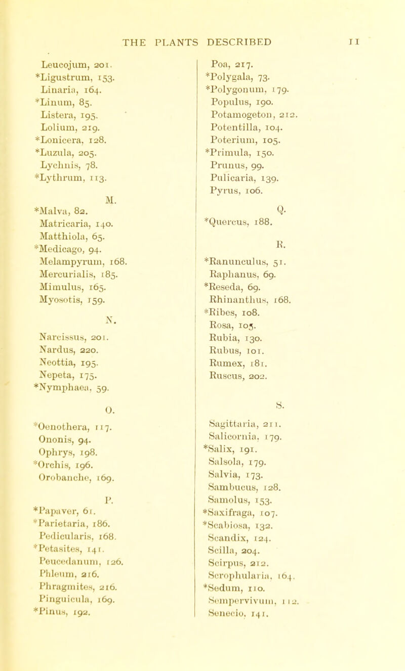 THE PLANTS DESCRIBED Leucojum, 201. *Ligustrum, 153. Linariii, 164. *Liuuin, 85. Listera, 195. Lolium, 319. *Lonicera, 128. *Liiziila, 205. Lychnis, 78. *Ly thrum, 113. M. *Malva, 82. Matricai'ia, 140. Matthiohi, 65. *Medicago, 94. Mehimpyruin, 168. Mercurialis, 185. Mimulus, 165. Myosotis, 159. Narcissus, 201. Nardus, 220. Neottia, 195. Nepeta, 175. *Nymphaea. 59. 0. *Ocnothera, 117. Ononis, 94. Ophrys, 198. *Orchis, 196. Orobanchc, 169. P. *Papaver, 61. *Parietaria, 186. Pedicularis, 168. *Petasites, 141. Pouo(Hlanuni, 126. Phloiim, 216. Phragmites, 216. Pinguiciila. 169. *Pinu.s, 192. Poa, 217. *Polygala, 73. *Polygonuui, 179. Popuhis, 190. Potamogetou, 212. Potentilla, 104. Poterium, 105. *Primuha, 150. Prunus, 99. Pulicaria, 139. Pyrus, 106. q. *Quercus, 188. K. *Eanunculus, 51. Raphanus, 69. *Reseda, 69. Rhinanthus, 168. *Eibes, 108. Eosa, 103. Eubia, 130. Eubus, loi. Eumex, i8i. Euscus, 202. S. Sagittaria, 2j 1. Salicoriiia. 179. *Salix, 191. Salsola, 179. Salvia, 173. Sambucus, 128. Samolus, 153. ♦Siixifraga, 107. *Scabiosa, 132. Scandix, 124. Scilhi, 204. Scirpns, 212. Scropluihiria. 164. *Sedum, 110. Si'mporvivuiii. 1 12. Seneciio. 141.