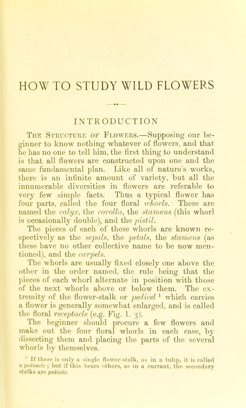 HOW TO STUDY WILD FLOWERS INTRODUCTION The Structukk op Flowers.—Supposing our be- ginner to know nothing whatever of flowers, and that he has no one to tell him, the first thing to understand is that all flowers are constructed upon one and the same fundamental plan. Like all of nature's works, there is an infinite amount of variety, but all the innumerable diversities in flowers are referable to very few simple facts. Thus a typical flower has four parts, called the four floral tvhorls. These are named the calyx, the corolla, the stamens (this whorl is occasionally double), and the j^istil. The pieces of each of these whorls are known re- spectively as the sepals, the 2')etals, the stamens (as these have no other collective name to be now men- tioned), and the carpels. The whorls are usually fixed closely one above the other in the order named, the rule being that the pieces of each vfhorl alternate in position w^ith those of the next whorls above or below them. The ex- tremity of the flower-stalk or pedicel ^ which carries a flower is generally somewhat enlarged, and is called the floral receptacle (e.g. Fig. 1. 3). The beginner should procure a few flowers and make out the four floral whorls in each case, by dissecting them and placing the parts of the several whorls by themselves. ' If there is only a single flower-sdilk, !is in <i tiili]), it is ciiUed a peduncle ; but if this hears others, as in a currant, tlie secondary stalks are pedicels.