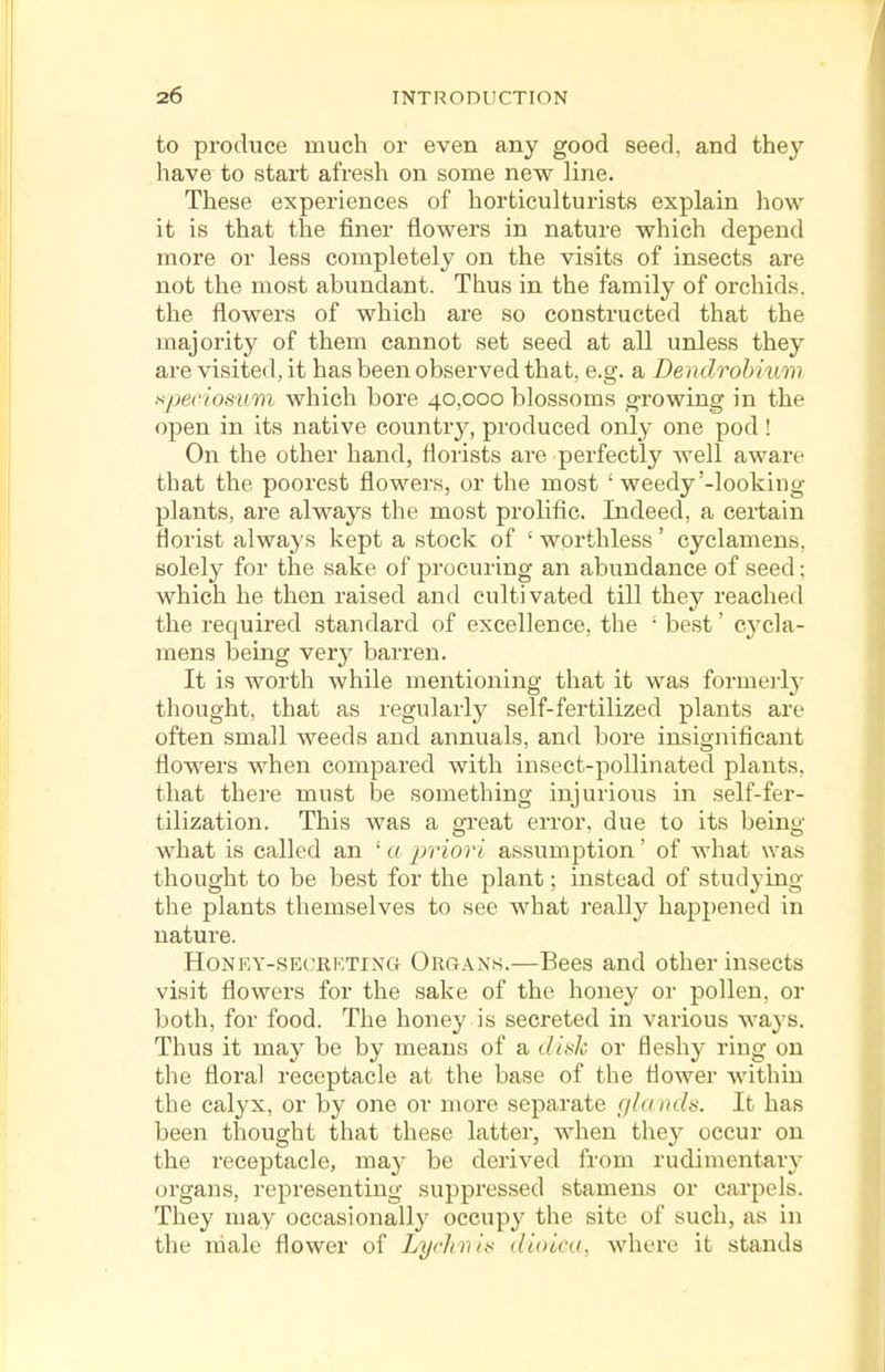 to produce much or even any good seed, and they have to start afresh on some new line. These experiences of horticulturists explain how it is that the finer flowers in nature which depend more or less completely on the visits of insects are not the most abundant. Thus in the family of orchids, the flowers of which are so constructed that the majority of them cannot set seed at all unless they are visited, it has been observed that, e.g. a Dendrohium speriosvm which bore 40,000 blossoms growing in the open in its native country, produced only one pod ! On the other hand, florists are perfectly well aware that the poorest flowers, or the most ' weedy'-looking plants, are always the most prolific. Indeed, a certain florist always kept a stock of ' worthless ' cyclamens, solely for the sake of procuring an abundance of seed; which he then raised and cultivated till they reached the required standard of excellence, the ' best' cycla- mens being very barren. It is worth while mentioning that it was formerlj- thought, that as regularly' self-fertilized plants are often small weeds and annuals, and bore insignificant flowers when compared with insect-pollinated plants, that there must be something injurious in self-fer- tilization. This was a great error, due to its being what is called an ' a jiviori assumption' of what was thought to be best for the plant; instead of studying the plants themselves to see what really hap})ened in nature. HoNF.Y-SECKKTiNG Org.\ns.—Becs and other insects visit flowers for the sake of the honey or pollen, or both, for food. The honey is secreted in various ways. Thus it may be by means of a iUkJi. or fleshy ring on the floral receptacle at the base of the flower within the calyx, or by one or more separate gla iuls. It has been thought that these latter, when they occur on the receptacle, may be derived from rudimentary organs, representing suppressed stamens or carpels. They may occasionally occupy the site of such, as in the male flower of Lychvit^ dioica, where it stands