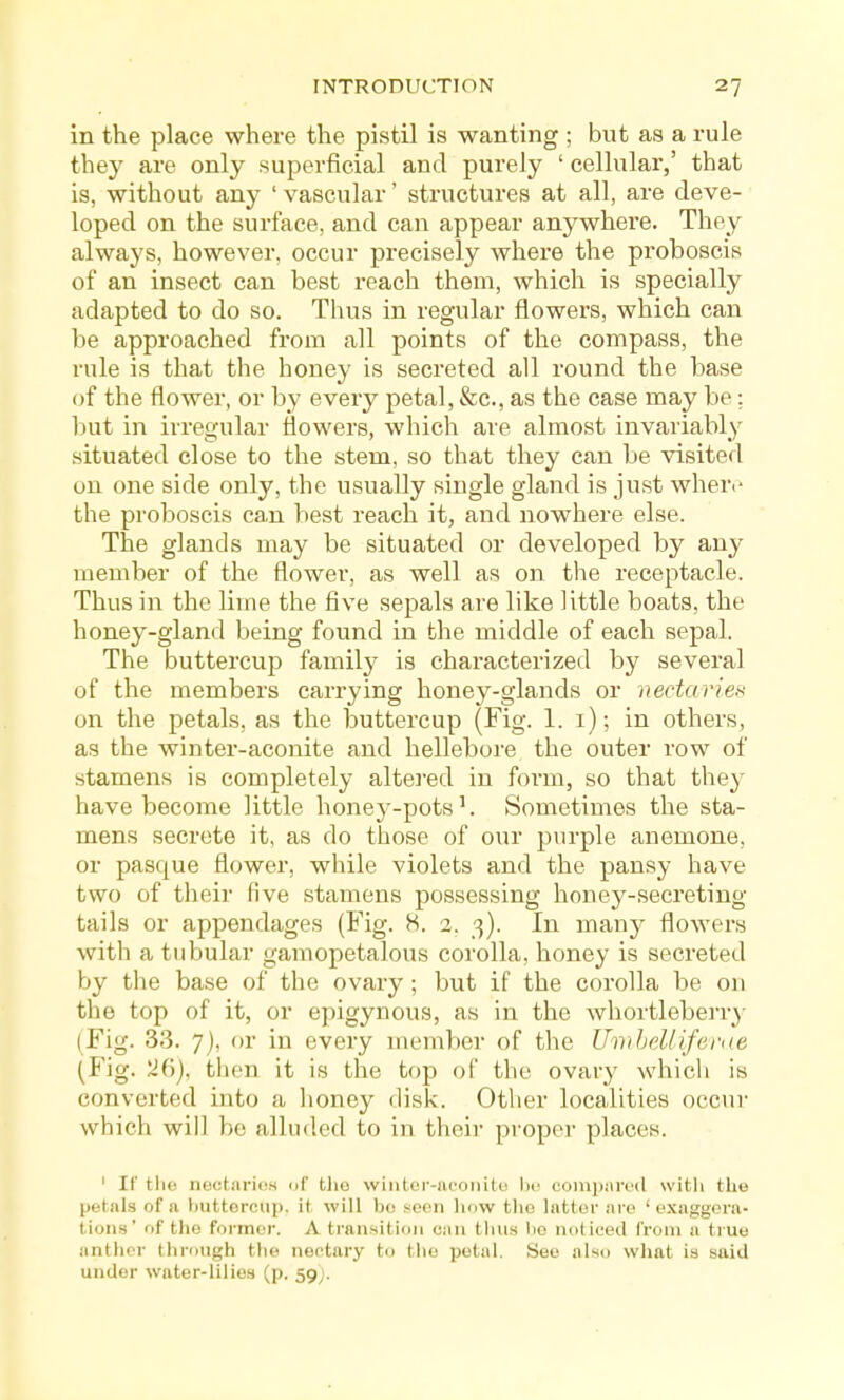 in the place where the pistil is wanting ; but as a rule they are only superficial and purely ' cellular,' that is, without any ' vascular' structures at all, are deve- loped on the surface, and can appear anywhere. They always, however, occur precisely where the proboscis of an insect can best reach them, which is specially adapted to do so. Thus in regular flowers, which can be approached from all points of the compass, the rule is that the honey is secreted all round the base of the flower, or by every petal, &c., as the case may be: but in irregular flowers, which are almost invariably situated close to the stem, so that they can be visited on one side only, the usually single gland is just where the proboscis can best reach it, and nowhere else. The glands may be situated or developed by any member of the flower, as well as on the receptacle. Thus in the lime the five sepals are like little boats, the honey-gland being found in the middle of each sepal. The buttercup family is characterized by several of the members carrying honey-glands or nectaries on the petals, as the buttercup (Fig. 1. i); in others, as the winter-aconite and helleboi-e the outer row of stamens is completely altered in form, so that they have become little honey-pots ^ Sometimes the sta- mens secrete it, as do those of our purple anemone, or pasque flower, while violets and the pansy have two of their five stamens possessing honey-secreting tails or appendages (Fig. 8. 2, 3). In many flowei's with a tubular gamopetalous corolla, honey is secreted by the base of the ovary; but if the corolla be on the top of it, or epigynous, as in the whortleberry (Fig. 33. 7), or in every member of the Ihn hell {feme (Fig. 26), then it is the top of the ovary which is converted into a honey disk. Other localities occur which will be alluded to in their proper places. ' If tlic nectaries of tlie wintor-iicoiiite l)c compin'cd with the petals of a huttorcup, it will b(! soon how the latter .ire 'exaggera- tions' of the former. A transition can thns be noticed from a true anther thi'ongh the nectary to the petal. See also what is said under water-lilies (p. 59;.