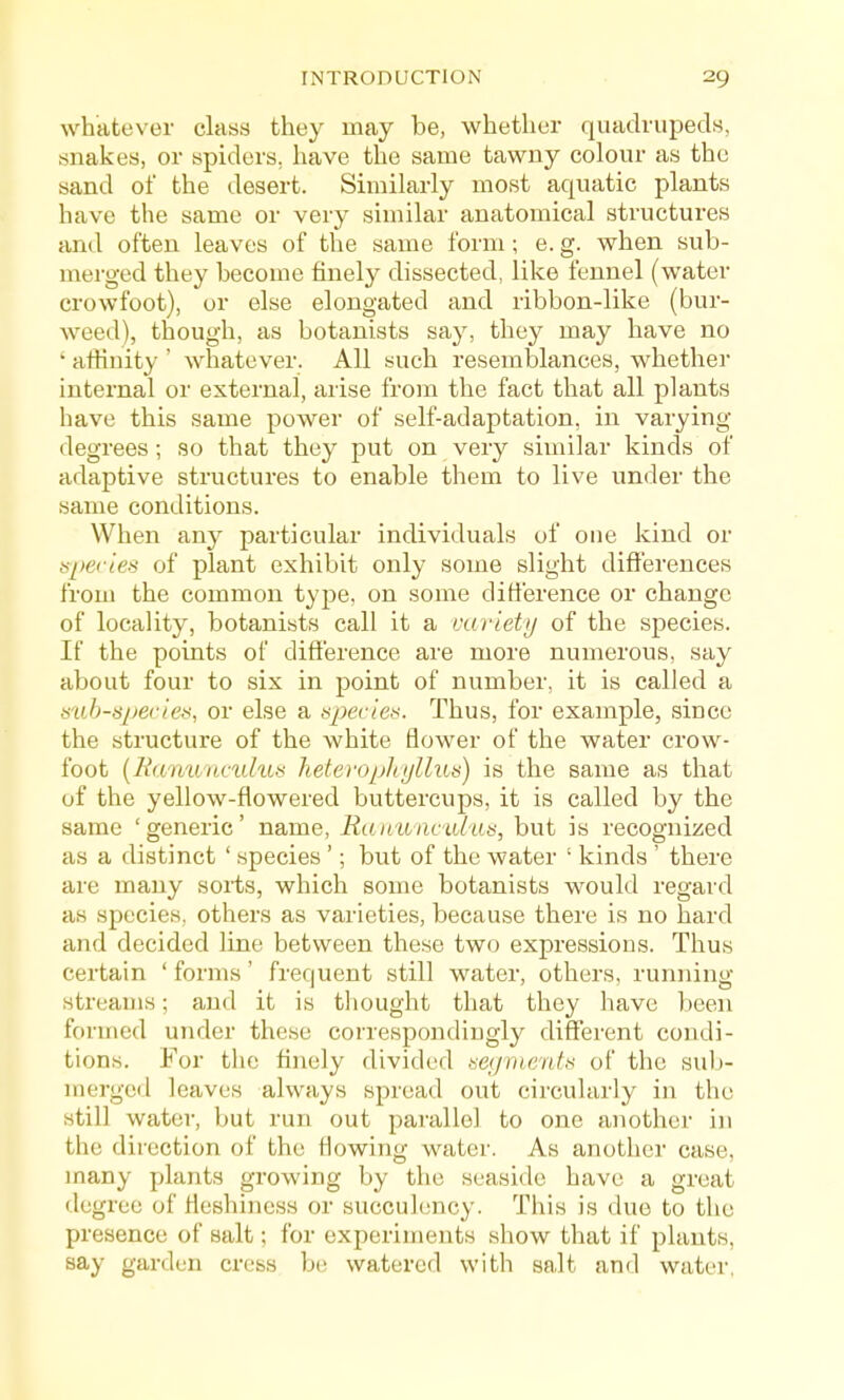 whatever class they may be, whether quadrupeds, snakes, or spiders, have the same tawny colour as the sand of the desert. Similarly most aquatic plants have the same or very similar anatomical structures and often leaves of the same form; e. g. when sub- merged they become finely dissected, like fennel (w^ater crowfoot), or else elongated and ribbon-like (bur- weed), though, as botanists say, they may have no ' aftinity ' whatever. All such resemblances, whether internal or external, arise from the fact that all plants have this same power of self-adaptation, in varying degrees; so that they put on very similar kinds of adaptive structures to enable them to live under the same conditions. When any particular individuals of one kind or sjiecies of plant exhibit only some slight differences from the common type, on some difference or change of locality, botanists call it a variety of the species. If the points of difference are more numerous, say about four to six in point of number, it is called a mh-tii^eciet<, or else a upecie.s. Thus, for example, since the structure of the white flower of the water crow- foot [Ranunculus heterophijlliLs) is the same as that of the yellow-flowered buttercups, it is called by the same 'generic' name, Rau'wacalns, but is recognized as a distinct ' species '; but of the water ' kinds ' there are many sorts, which some botanists would regard as species, others as varieties, because there is no hard and decided line between these two expressions. Thus certain ' forms' frequent still water, others, running- streams ; and it is thought that they have been formed under these correspondingly different condi- tions. For the finely divided isegmcnts of the sub- merged leaves always spread out circularly in the still water, but run out parallel to one another in the direction of the flowing water. As another case, many plants growing by the seaside have a great degree of fleshiness or succulency. This is due to the presence of salt; for experiments show that if plants, say garden cress be watered with salt and water.