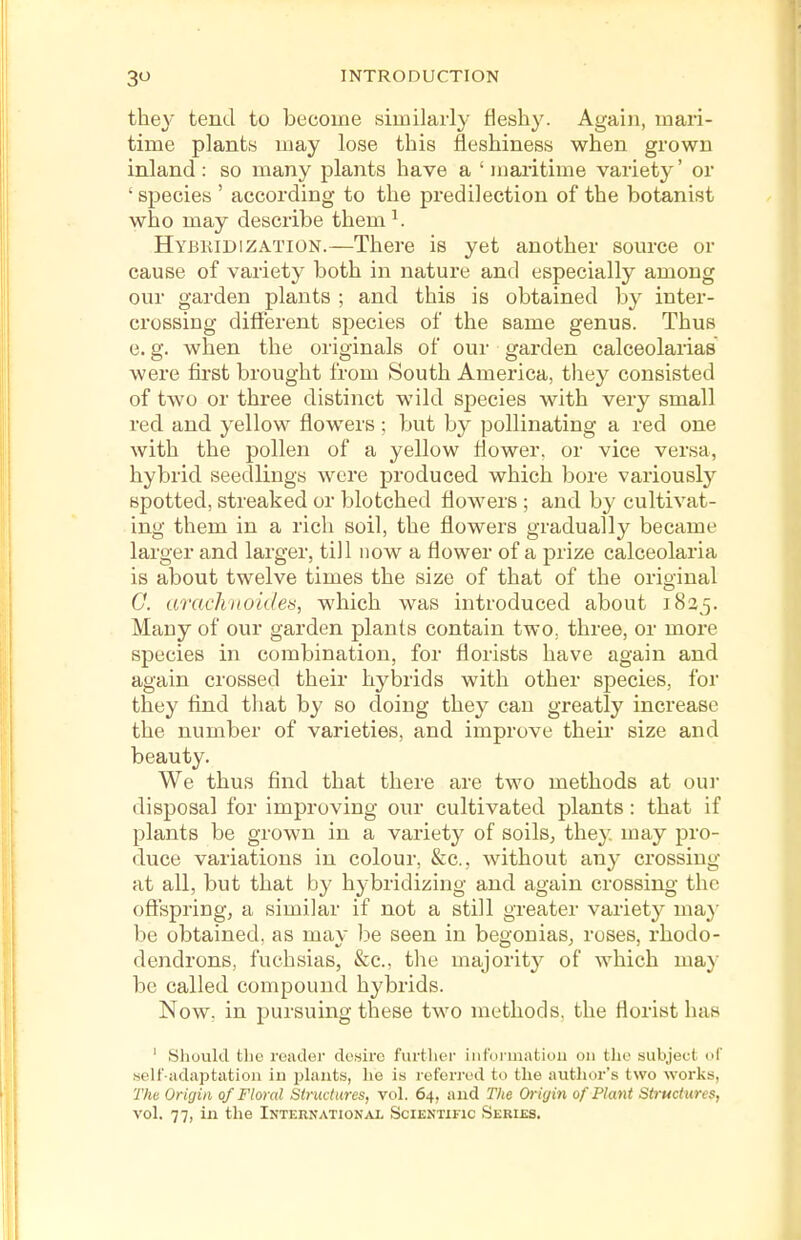 the}'^ tend to become similarly fleshy. Again, mari- time plants may lose this fleshiness when grown inland : so many plants have a ' maritime variety' or ' species ' according to the predilection of the botanist who may describe them ^. Hybkidization.—There is yet another som-ce or cause of variety both in nature and especially among our garden plants ; and this is obtained by inter- crossing different species of the same genus. Thus e. g. when the originals of our garden calceolarias were fii-st brought from South America, they consisted of two or three distinct wild species with very small red and yellow flowers ; but by pollinating a red one with the pollen of a yellow flower, or vice versa, hybrid seedlings were produced which bore variously spotted, streaked or blotched flowers ; and by cultivat- ing them in a rich soil, the flowers gradually became larger and larger, till now a flower of a prize calceolaria is about twelve times the size of that of the original G. arachnoides, which was introduced about 1835. Many of our garden plants contain two, three, or more species in combination, for florists have again and again crossed their hybrids with other species, for they find that by so doing they can greatly increase the number of varieties, and improve their size and beauty. We thus find that there are two methods at oui' disposal for improving our cultivated plants : that if plants be grown in a variety of soils, they, may pro- duce variations in colour, &c., without any crossing at all, but that by hybridizing and again crossing the offspring, a similar if not a still greater variety ma}' be obtained, as may be seen in begonias, roses, rhodo- dendrons, fuchsias, &c., tlie majorit}^ of which ma}' be called compound hybrids. Now. in pursuing these two methods, the florist has ' Should the reader desire further iiiformatiou on the subject of self-adaptation in plants, he is referred to the author's two works, The Origin of Floral Structures, vol. 64, and The Origin of Plant Structures, vol. 77, in the International Scientific Series.