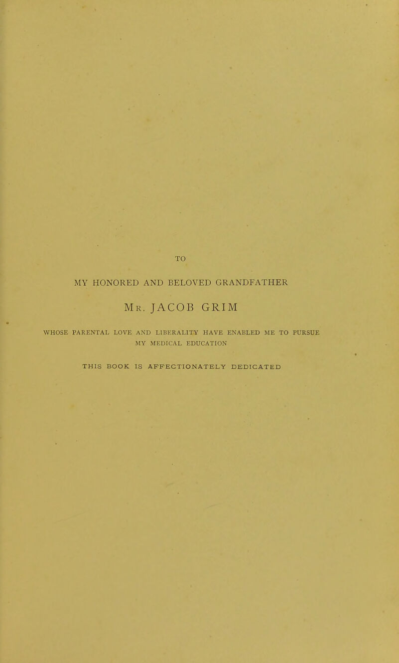 TO MY HONORED AND BELOVED GRANDFATHER Mr. JACOB GRIM WHOSE PARENTAL LOVE AND LIBERALITY HAVE ENABLED ME TO PURSUE MY MEDICAL EDUCATION THIS BOOK IS AFFECTIONATELY DEDICATED