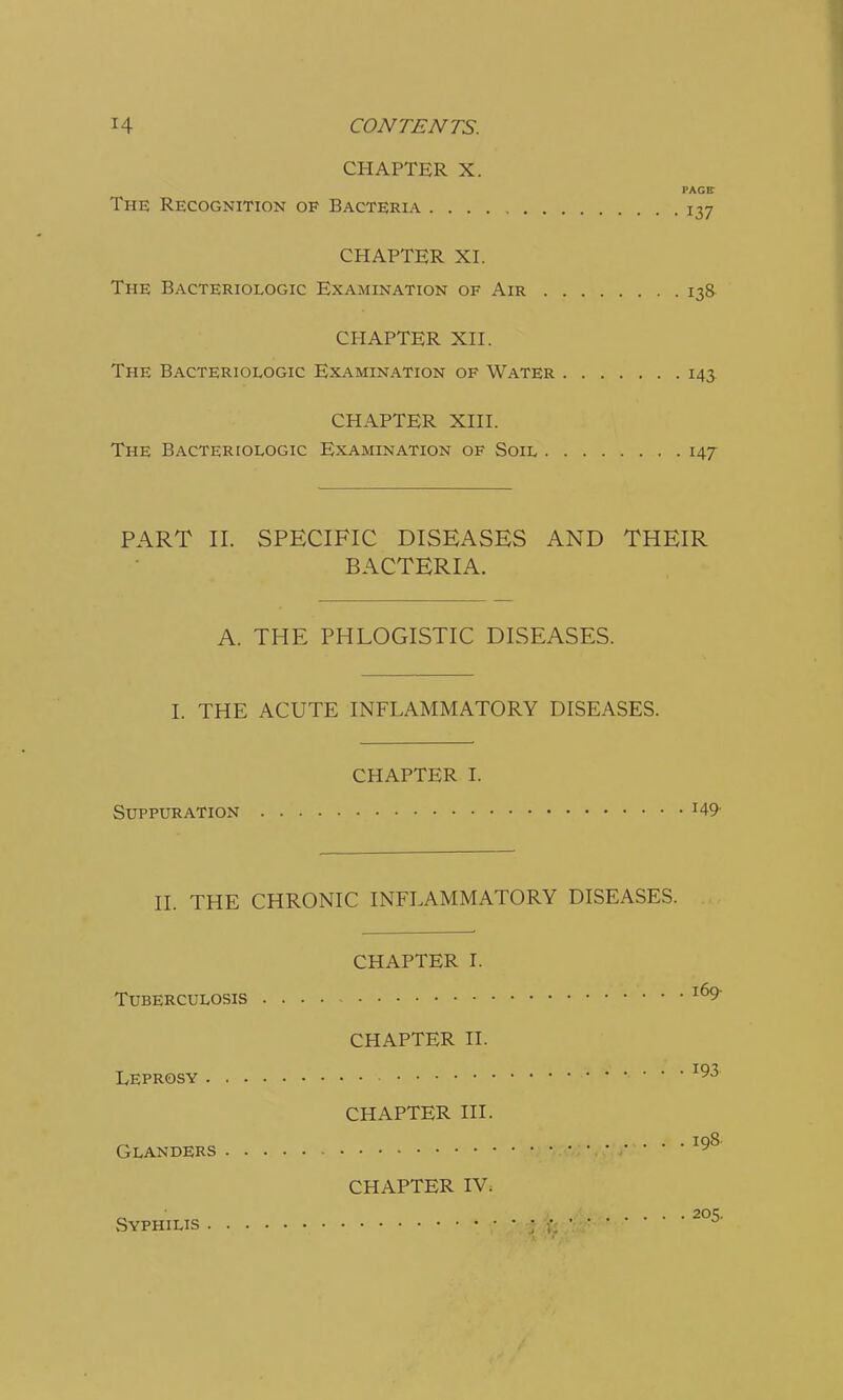 CHAPTER X. PACE The Recognition of Bacteria 137 CHAPTER XI. The Bacteriologic Examination of Air 138 CHAPTER XII. The Bacteriologic Examination of Water 143. CHAPTER XIII. The Bacteriologic Examination of Soil 147 PART II. SPECIFIC DISEASES AND THEIR BACTERIA. A. THE PHLOGISTIC DISEASES. I. THE ACUTE INFLAMMATORY DISEASES. CHAPTER I. Suppuration J49- II. THE CHRONIC INFLAMMATORY DISEASES. CHAPTER I. Tuberculosis l69' CHAPTER II. Leprosy 193 CHAPTER III. Glanders 19 CHAPTER IV. Syphilis tjfe2°5'