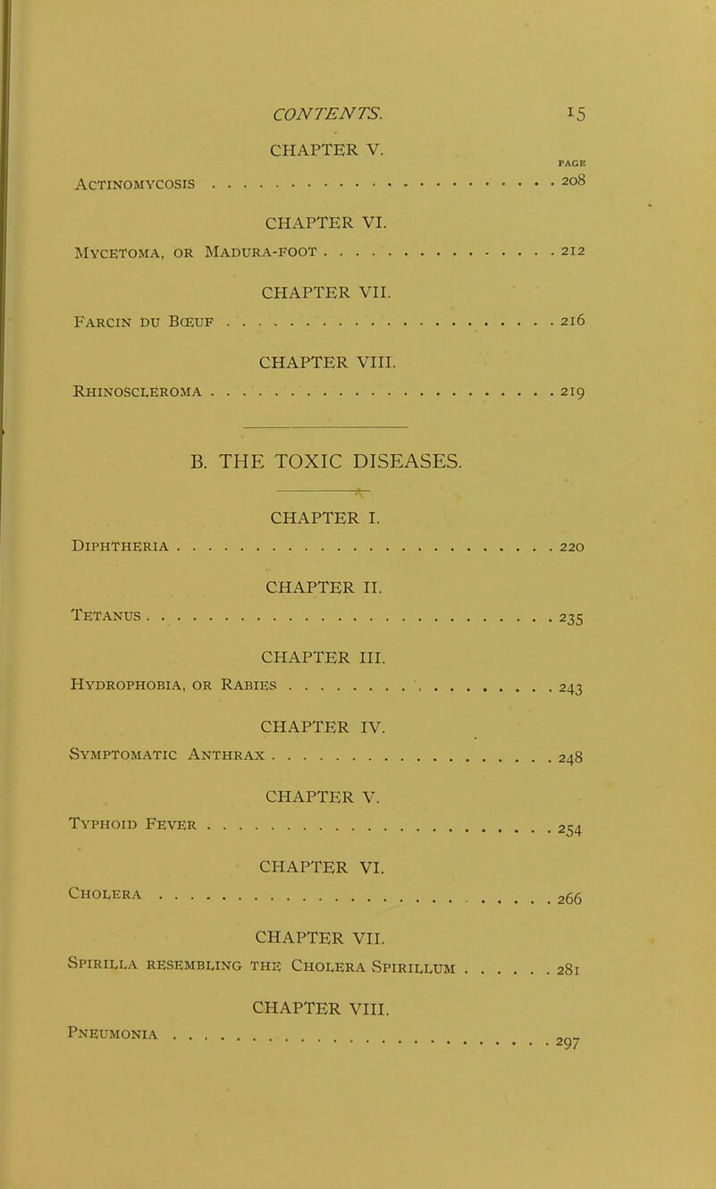 CHAPTER V. FACE Actinomycosis 208 CHAPTER VI. Mycetoma, or Madura-foot 212 CHAPTER VII. Farcin du Bceuf 216 CHAPTER VIII. Rhinoscleroma 219 B. THE TOXIC DISEASES. CHAPTER I. Diphtheria 220 CHAPTER II. Tetanus . 235 CHAPTER III. Hydrophobia, or Rabies , . 243 CHAPTER IV. Symptomatic Anthrax 248 CHAPTER V. Typhoid Fever 254 CHAPTER VI. Cholera 265 CHAPTER VII. Spirilla resembling the Cholera Spirillum 281 CHAPTER VIII. Pneumonia ^