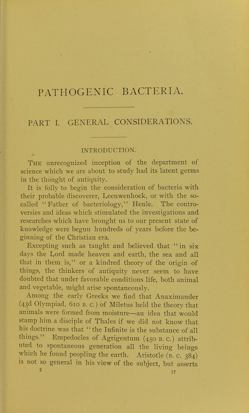 PATHOGENIC BACTERIA. PART I. GENERAL CONSIDERATIONS. INTRODUCTION. • ■ The unrecognized inception of the department of science which we are about to study had its latent germs in the thought of antiquity. It is folly to begin the consideration of bacteria with their probable discoverer, Leeuwenhoek, or with the so- called Father of bacteriology, Henle. The contro- versies and ideas which stimulated the investigations and researches which have brought us to our present state of knowledge were begun hundreds of years before the be- ginning of the Christian era. Excepting such as taught and believed that in six days the Lord made heaven and earth, the sea and all that in them is, or a kindred theory of the origin of things, the thinkers of antiquity never seem to have doubted that under favorable conditions life, both animal and vegetable, might arise spontaneously. Among the early Greeks we find that Anaximander (43d Olympiad, 610 b. c.) of Miletus held the theory that animals were formed from moisture—an idea that would stamp him a disciple of Thales if we did not know that his doctrine was that  the Infinite is the substance of all things. Empedocles of Agrigentum (450 b. c.) attrib- uted to spontaneous generation all the living beings which he found peopling the earth. Aristotle (b. c. 384) is not so general in his view of the subject, but asserts