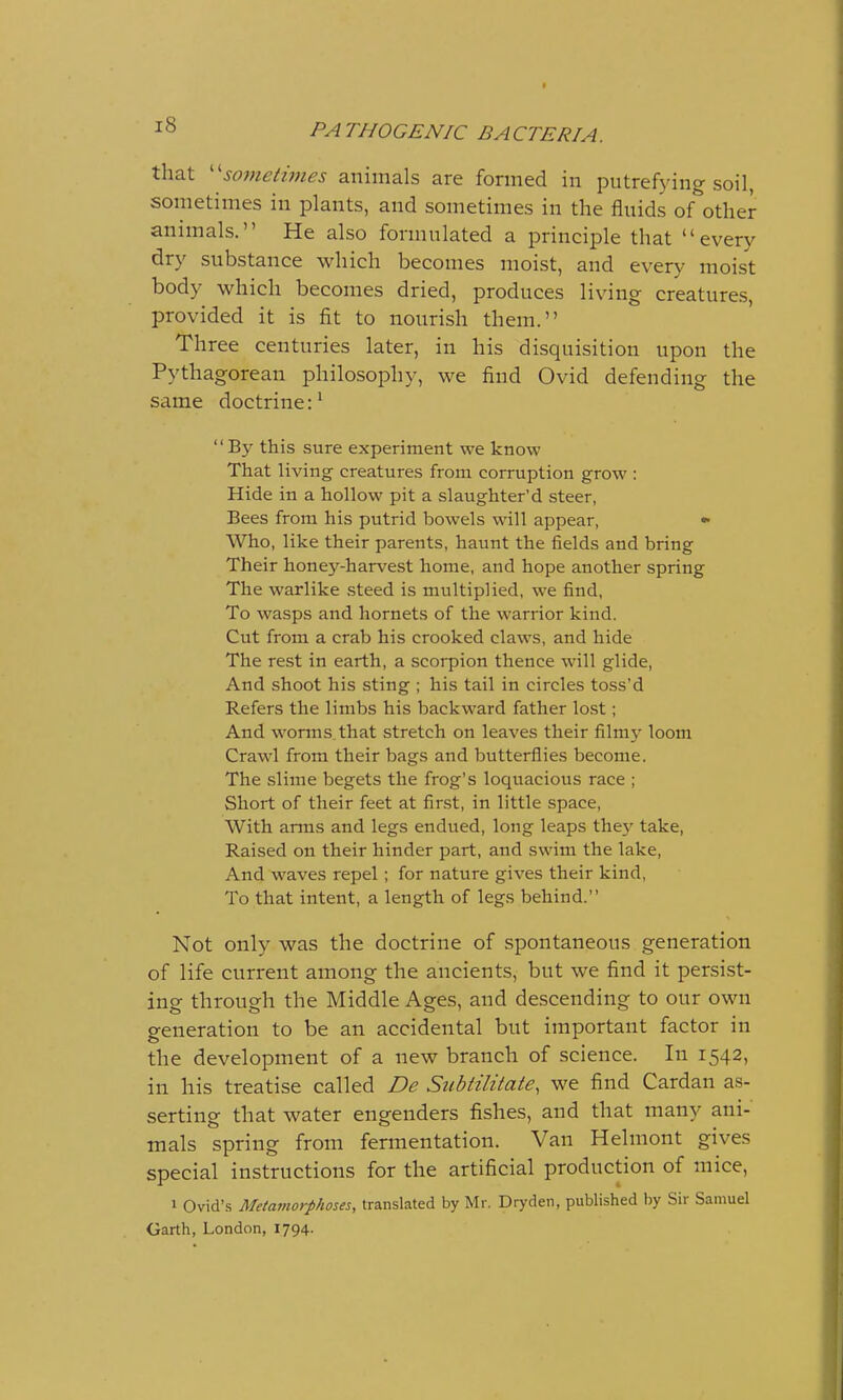 that sometimes animals are formed in putrefying soil, sometimes in plants, and sometimes in the fluids of other animals. He also formulated a principle that every dry substance which becomes moist, and every moist body which becomes dried, produces living creatures, provided it is fit to nourish them. Three centuries later, in his disquisition upon the Pythagorean philosophy, we find Ovid defending the same doctrine:1 By this sure experiment we know That living creatures from corruption grow : Hide in a hollow pit a slaughter'd steer, Bees from his putrid bowels will appear, * Who, like their parents, haunt the fields and bring Their honey-harvest home, and hope another spring The warlike steed is multiplied, we find, To wasps and hornets of the warrior kind. Cut from a crab his crooked claws, and hide The rest in earth, a scorpion thence will glide, And shoot his sting ; his tail in circles toss'd Refers the limbs his backward father lost; And worms that stretch on leaves their filmy loom Crawl from their bags and butterflies become. The slime begets the frog's loquacious race ; Short of their feet at first, in little space, With arms and legs endued, long leaps they take, Raised on their hinder part, and swim the lake, And waves repel; for nature gives their kind, To that intent, a length of legs behind. Not only was the doctrine of spontaneous generation of life current among the ancients, but we find it persist- ing through the Middle Ages, and descending to our own generation to be an accidental but important factor in the development of a new branch of science. In 1542, in his treatise called De Subtilitate, we find Cardan as- serting that water engenders fishes, and that many ani- mals spring from fermentation. Van Helmont gives special instructions for the artificial production of mice, > Ovid's Metamorphoses, translated by Mr. Dryden, published by Sir Samuel Garth, London, 1794.