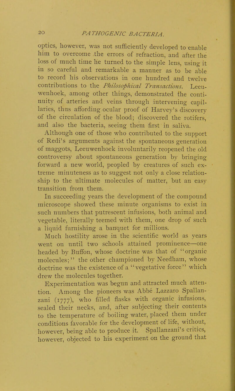 optics, however, was not sufficiently developed to enable him to overcome the errors of refraction, and after the loss of much time he turned to the simple lens, using it in so careful and remarkable a manner as to be able to record his observations in one hundred and twelve contributions to the Philosophical Transactions. Leeu- wenhoek, among other things, demonstrated the conti- nuity of arteries and veins through intervening capil- laries, thus affording ocular proof of Harvey's discovery of the circulation of the blood; discovered the rotifers, and also the bacteria, seeing them first in saliva. Although one of those who contributed to the support of Redi's arguments against the spontaneous generation of maggots, Iyeeuwenhoek involuntarily reopened the old controversy about spontaneous generation by bringing forward a new world, peopled by creatures of such ex- treme minuteness as to suggest not only a close relation- ship to the ultimate molecules of matter, but an easy transition from them. In succeeding years the development of the compound microscope showed these minute organisms to exist in such numbers that putrescent infusions, both animal and vegetable, literally teemed with them, one drop of such a liquid furnishing a banquet for millions. Much hostility arose in the scientific world as years went on until two schools attained prominence—one headed by Buffon, whose doctrine was that of organic molecules; the other championed by Needham, whose doctrine was the existence of a vegetative force which drew the molecules together. Experimentation was begun and attracted much atten- tion. Among the pioneers was Abbe Lazzaro Spallan- zani (1777), who filled flasks with organic infusions, sealed their necks, and, after subjecting their contents to the temperature of boiling water, placed them under conditions favorable for the development of life, without, however, being able to produce it. Spallanzani's critics, however, objected to his experiment on the ground that