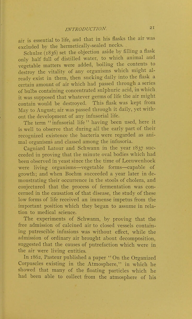 air is essential to life, and that in his flasks the air was excluded by the hermetically-sealed necks. Schulze (1836) set the objection aside by filling a flask only half full of distilled water, to which animal and vegetable matters were added, boiling the contents to destroy the vitality of any organisms which might al- ready exist in them, then sucking daily into the flask a certain amount of air which had passed through a series of bulbs containing concentrated sulphuric acid, in which it was supposed that whatever germs of life the air might contain would be destroyed. This flask was kept from May to August; air was passed through it daily, yet with- out the development of any infusorial life. The term infusorial life having been used, here it is well to observe that during all the early part of their recognized existence the bacteria were regarded as ani- mal organisms and classed among the infusoria. Cagniard Latour and Schwann in the year 1837 suc- ceeded iu proving that the minute oval bodies which had been observed in yeast since the the time of Leeuwenhoek were living organisms—vegetable forms—capable of growth; and when Boehm succeeded a year later in de- monstrating their occurrence in the stools of cholera, and conjectured that the process of fermentation was con- cerned in the causation of that disease, the study of these low forms of life received an immense impetus from the important position which they began to assume in rela- tion to medical science. The experiments of Schwann, by proving that the free admission of calcined air to closed vessels contain- ing putrescible infusions was without effect, while the admission of ordinary air brought about decomposition, suggested that the causes of putrefaction which were in the air were living entities. In 1862, Pasteur published a paper  On the Organized Corpuscles existing in the Atmosphere, in which he showed that many of the floating particles which he had been able to collect from the atmosphere of his