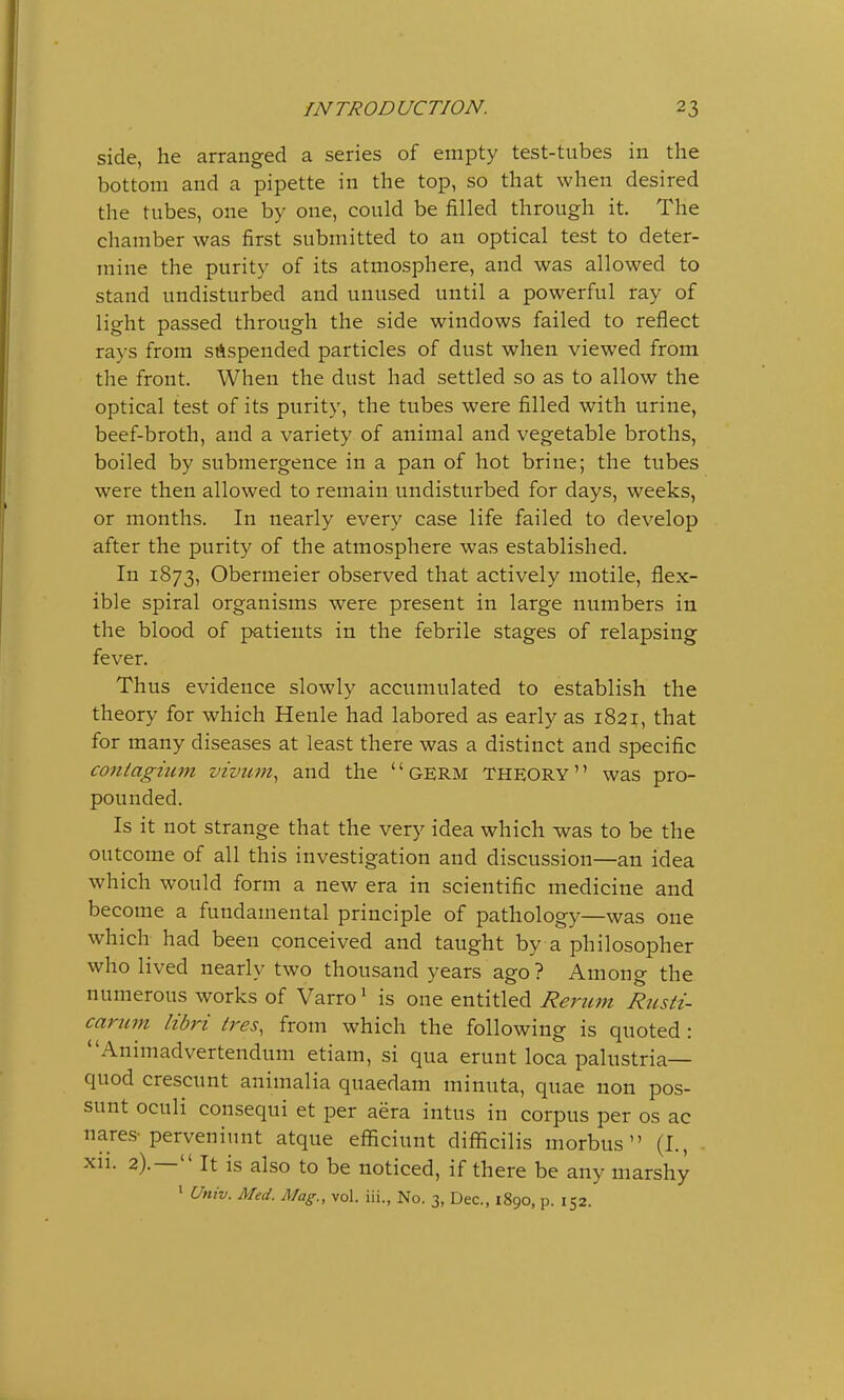 side, he arranged a series of empty test-tubes in the bottom and a pipette in the top, so that when desired the tubes, one by one, could be filled through it. The chamber was first submitted to an optical test to deter- mine the purity of its atmosphere, and was allowed to stand undisturbed and unused until a powerful ray of light passed through the side windows failed to reflect rays from suspended particles of dust when viewed from the front. When the dust had settled so as to allow the optical test of its purity, the tubes were filled with urine, beef-broth, and a variety of animal and vegetable broths, boiled by submergence in a pan of hot brine; the tubes were then allowed to remain undisturbed for days, weeks, or months. In nearly every case life failed to develop after the purity of the atmosphere was established. In 1873, Obermeier observed that actively motile, flex- ible spiral organisms were present in large numbers in the blood of patients in the febrile stages of relapsing fever. Thus evidence slowly accumulated to establish the theory for which Henle had labored as early as 1821, that for many diseases at least there was a distinct and specific contagium vivum, and the  GERM THEORY was pro- pounded. Is it not strange that the very idea which was to be the outcome of all this investigation and discussion—an idea which would form a new era in scientific medicine and become a fundamental principle of pathology—was one which had been conceived and taught by a philosopher who lived nearly two thousand years ago? Among the numerous works of Varro1 is one entitled Rerum Rusti- carum libri ires, from which the following is quoted : Animadvertendum etiam, si qua erunt loca palttstria— quod crescunt animalia quaedam minuta, quae non pos- sunt oculi consequi et per aera intus in corpus per os ac nares-perveniunt atque efficiunt difficilis morbus (I., xii. 2).— It is also to be noticed, if there be any marshy 1 Univ. Med. Mag., vol. iii., No. 3) Dec, 1890, p. 152.