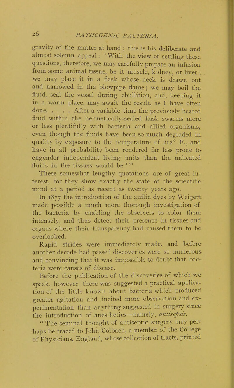gravity of the matter at hand ; this is his deliberate and almost solemn appeal : 'With the view of settling these questions, therefore, we may carefully prepare an infusion from some animal tissue, be it muscle, kidney, or liver ; we may place it in a flask whose neck is drawn out and narrowed in the blowpipe flame; we may boil the fluid, seal the vessel during ebullition, and, keeping it in a warm place, may await the result, as I have often done After a variable time the previously heated fluid within the hermetically-sealed flask swarms more or less plentifully with bacteria and allied organisms, even though the fluids have been so much degraded in quality by exposure to the temperature of 2120 F., and have in all probability been rendered far less prone to- engender independent living units than the unheated fluids in the tissues would be.'  These somewhat lengthy quotations are of great in- terest, for they show exactly the state of the scientific mind at a period as recent as twenty years ago. In 1877 the introduction of the auilin dyes by Weigert made possible a much more thorough investigation of the bacteria by enabling the observers to color them intensely, and thus detect their presence in tissues and organs where their transparency had caused them to be overlooked. Rapid strides were immediately made, and before another decade had passed discoveries were so numerous- and convincing that it was impossible to doubt that bac- teria were causes of disease. Before the publication of the discoveries of which we speak, however, there was suggested a practical applica- tion of the little known about bacteria which produced o-reater agitation and incited more observation and ex- perimentation than anything suggested in surgery since the introduction of anesthetics—namely, antisepsis. The seminal thought of antiseptic surgery may per- haps be traced to John Colbach, a member of the College of Physicians, England, whose collection of tracts, printed
