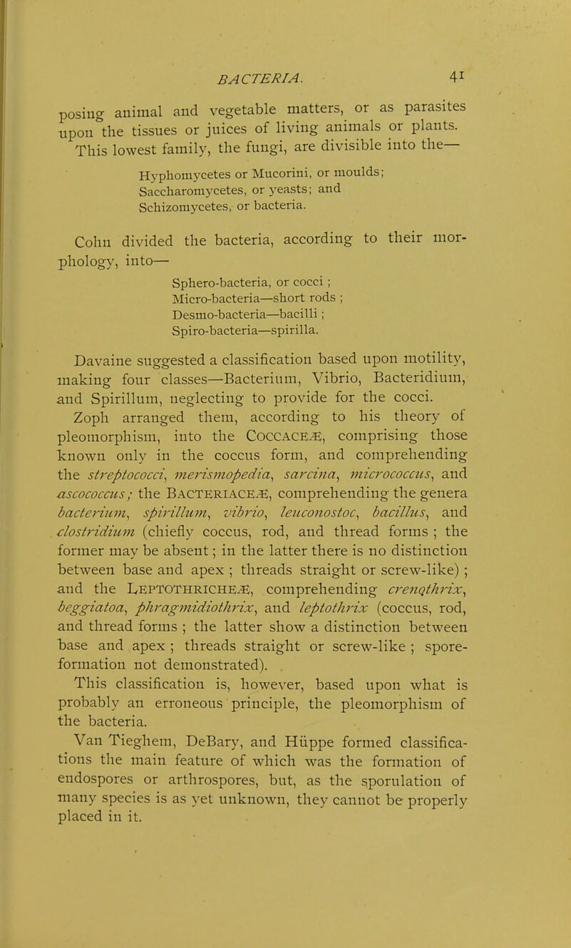 posing animal and vegetable matters, or as parasites upon the tissues or juices of living animals or plants. This lowest family, the fungi, are divisible into the— Hyphoniycetes or Mucorini, or moulds; Saccharomycetes, or yeasts; and Scliizomycetes, or bacteria. Cohn divided the bacteria, according to their mor- phology, into— Sphero-bacteria, or cocci ; Micro-bacteria—short rods ; Desmo-bacteria—bacilli ; Spiro-bacteria—spirilla. Davaine suggested a classification based upon motility, making four classes—Bacterium, Vibrio, Bacteridium, and Spirillum, neglecting to provide for the cocci. Zoph arranged them, according to his theory of pleomorphism, into the Coccace^E, comprising those known only in the coccus form, and comprehending the streptococci, merismopedia, sarczna, micrococctis, and ascococcits; the Bacteriace^E, comprehending the genera bacterium, spirillum, vibrio, leuconostoc, bacillus, and Clostridium (chiefly coccus, rod, and thread forms ; the former may be absent; in the latter there is no distinction between base and apex ; threads straight or screw-like); and the LepTOThriche^E, comprehending crenothrix, beggiatoa, phragmidiothrix, and leptothrix (coccus, rod, and thread forms ; the latter show a distinction between base and apex ; threads straight or screw-like ; spore- formation not demonstrated). This classification is, however, based upon what is probably an erroneous principle, the pleomorphism of the bacteria. Van Tieghem, DeBary, and Hiippe formed classifica- tions the main feature of which was the formation of endospores or arthrospores, but, as the sporulation of many species is as yet unknown, they cannot be properly placed in it.