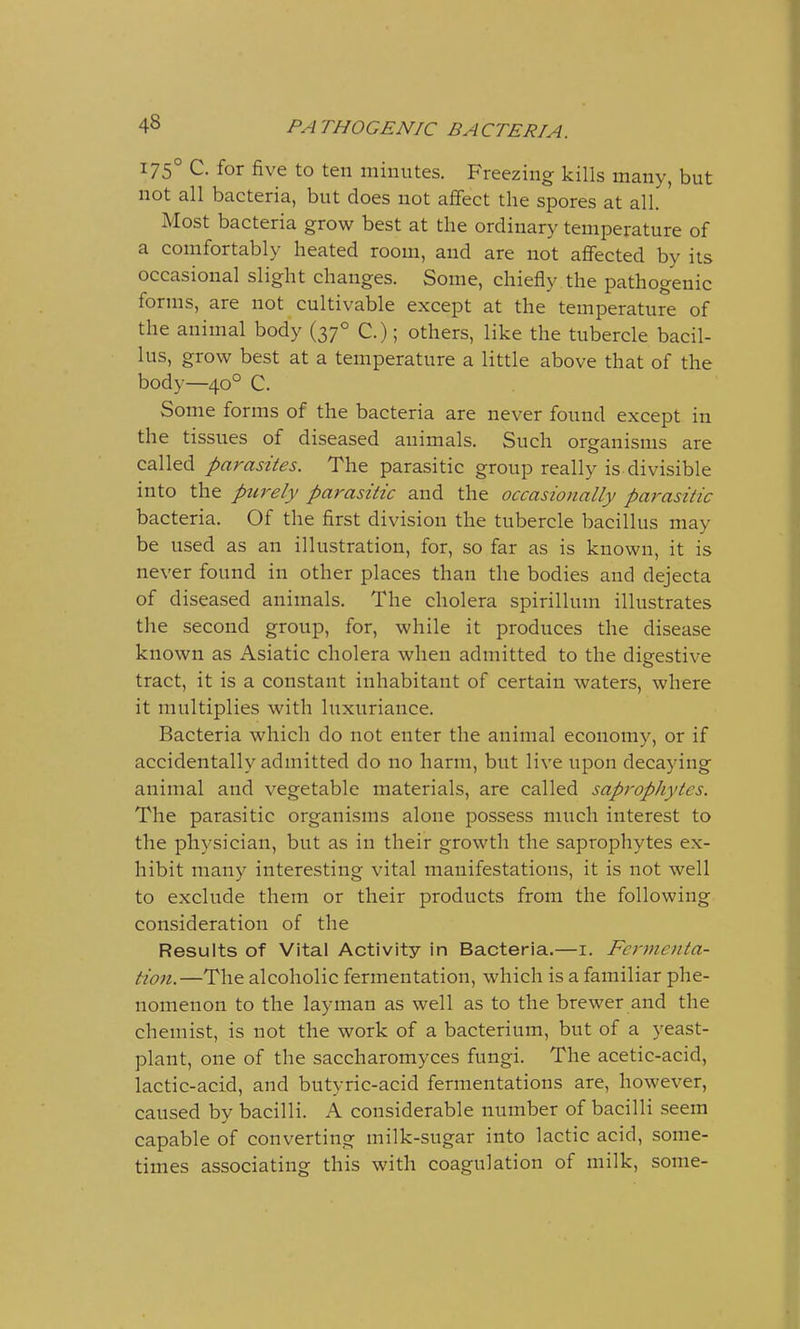 175° C. for five to ten minutes. Freezing kills many, but not all bacteria, but does not affect the spores at all. ' Most bacteria grow best at the ordinary temperature of a comfortably heated room, and are not affected by its occasional slight changes. Some, chiefly the pathogenic forms, are not cultivable except at the temperature of the animal body (370 C.); others, like the tubercle bacil- lus, grow best at a temperature a little above that of the body—400 C. Some forms of the bacteria are never found except in the tissues of diseased animals. Such organisms are called parasites. The parasitic group really is divisible into the purely parasitic and the occasionally parasitic bacteria. Of the first division the tubercle bacillus may be used as an illustration, for, so far as is known, it is never found in other places than the bodies and dejecta of diseased animals. The cholera spirillum illustrates the second group, for, while it produces the disease known as Asiatic cholera when admitted to the digestive tract, it is a constant inhabitant of certain waters, where it multiplies with luxuriance. Bacteria which do not enter the animal economy, or if accidentally admitted do no harm, but live upon decaying animal and vegetable materials, are called saprophytes. The parasitic organisms alone possess much interest to the physician, but as in their growth the saprophytes ex- hibit many interesting vital manifestations, it is not well to exclude them or their products from the following consideration of the Results of Vital Activity in Bacteria.—1. Fermenta- tion.—The alcoholic fermentation, which is a familiar phe- nomenon to the layman as well as to the brewer and the chemist, is not the work of a bacterium, but of a yeast- plant, one of the saccharomyces fungi. The acetic-acid, lactic-acid, and butyric-acid fermentations are, however, caused by bacilli. A considerable number of bacilli seem capable of converting milk-sugar into lactic acid, some- times associating this with coagulation of milk, some-