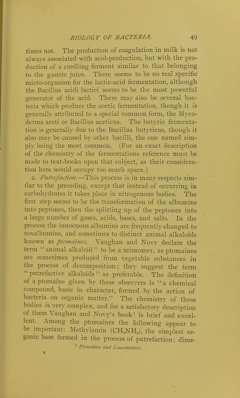 times not. The production of coagulation in milk is not always associated with acid-productiou, but with the pro- duction of a curdling ferment similar to that belonging to the gastric juice. There seems to be no real specific micro-organism for the lactic-acid fermentation, although the Bacillus acidi lactici seems to be the most powerful generator of the acid. There may also be several bac- teria which produce the acetic fermentation, though it is generally attributed to a special common form, the Myco- derma aceti or Bacillus aceticus. The butyric fermenta- tion is generally due to the Bacillus butyricus, though it also may be caused by other bacilli, the one named sim- ply being the most common. (For an exact description of the chemistry of the fermentations reference must be made to text-books upon that subject, as their considera- tion here would occupy too much space.) 2. Putrefaction.—This process is in many respects sim- ilar to the preceding, except that instead of occurring in carbohydrates it takes place in nitrogenous bodies. The first step seems to be the transformation of the albumins into peptones, then the splitting up of the peptones into a large number of gases, acids, bases, and salts. In the process the innocuous albumins are frequently changed to toxalbumins, and sometimes to distinct animal alkaloids known as ptomaines. Vaughan and Novy declare the term animal alkaloid to be a misnomer, as ptomaines are sometimes produced from vegetable substances in the process of decomposition; they suggest the term putrefactive alkaloids as preferable. The definition of a ptomaine given by these observers is  a chemical compound, basic in character, formed by the action of bacteria on organic matter. The chemistry of these bodies is very complex, and for a satisfactory description of them Vaughan and Novy's book1 is brief and excel- lent. Among the ptomaines the following appear to be important: Methylamin (CH3NH2), the simplest or- ganic base formed in the process of putrefaction; dime- 1 Ptomaines and Lcucomaines. 4