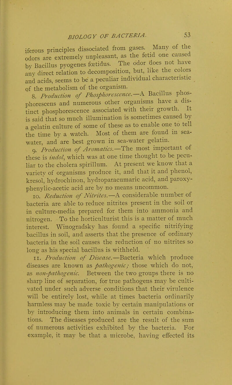 iferous principles dissociated from gases. Many of the odors are extremely unpleasant, as the fetid one caused bv Bacillus pyogenes fcetidus. The odor does not have any direct relation to decomposition, but, like the colors and acids, seems to be a peculiar individual characteristic of the metabolism of the organism. ' 8. Production of Phosphorescence.—^ Bacillus phos- phoresces and numerous other organisms have a dis- tinct phosphorescence associated with their growth. It is said that so much illumination is sometimes caused by a gelatin culture of some of these as to enable one to tell the time by a watch. Most of them are fouud in sea- water, and are best grown in sea-water gelatin. 9. Production of Aromatics.—The most important of these is indol, which was at one time thought to be pecu- liar to the cholera spirillum. At present we know that a variety of organisms produce it, and that it and phenol, kresol, hydrochinon, hydroparacumaric acid, and paroxy- phenylic-acetic acid are by no means uncommon. 10. Reduction of Nitrites.—A considerable number of bacteria are able to reduce nitrites present in the soil or in culture-media prepared for them into ammonia and nitrogen. To the horticulturist this is a matter of much interest. Wiuogradsky has found a specific nitrifying bacillus in soil, and asserts that the presence of ordinary bacteria in the soil causes the reduction of no nitrites so long as his special bacillus is withheld. 11. Production of Disease.—Bacteria which produce diseases are known as pathogenic; those which do not, as non-pathogenic. Between the two groups there is no sharp line of separation, for true pathogens may be culti- vated under such adverse conditions that their virulence will be entirely lost, while at times bacteria ordinarily harmless may be made toxic by certain manipulations or by introducing them into animals in certain combina- tions. The diseases produced are the result of the sum of numerous activities exhibited by the bacteria. For example, it may be that a microbe, having effected its