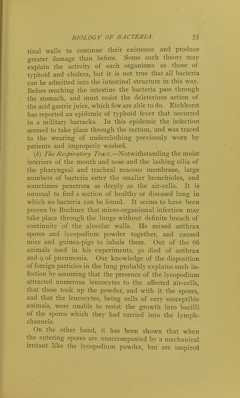 tinal walls to continue their existence and produce greater damage than before. Some such theory may explain the activity of such organisms as those of typhoid and cholera, but it is not true that all bacteria can be admitted into the intestinal structure in this way. Before reaching the intestine the bacteria pass through the stomach, and must resist the deleterious action of the acid gastric juice, which few are able to do. Eichhorst has reported an epidemic of typhoid fever that occurred in a military barracks. In this epidemic the infection seemed to take place through the rectum, and was traced to the wearing of underclothing previously worn by patients and improperly washed. {b) The Respiratory Tract.—Notwithstanding the moist interiors of the mouth and nose and the lashing cilia of the pharyngeal and tracheal mucous membrane, large numbers of bacteria enter the smaller bronchioles, and sometimes penetrate as deeply as the air-cells. It is unusual to find a section of healthy or diseased lung in which no bacteria can be found. It seems to have been proven by Buchner that micro-organismal infection may take place through the lungs without definite breach of continuity of the alveolar walls. He mixed anthrax spores and lycopodium powder together, and caused mice and guinea-pigs to inhale them. Out of the 66 animals used in his experiments, 50 died of anthrax and 9 of pneumonia. Our knowledge of the disposition of foreign particles in the lung probably explains such in- fection by assuming that the presence of the lycopodium attracted numerous leucocytes to the affected air-cells, that these took up the powder, and with it the spores, and that the leucocytes, being cells of very susceptible animals, were unable to resist the growth into bacilli of the spores which they had carried into the lymph- channels. On the other hand, it has been shown that when the entering spores are unaccompanied by a mechanical irritant like the lycopodium powder, but' are inspired