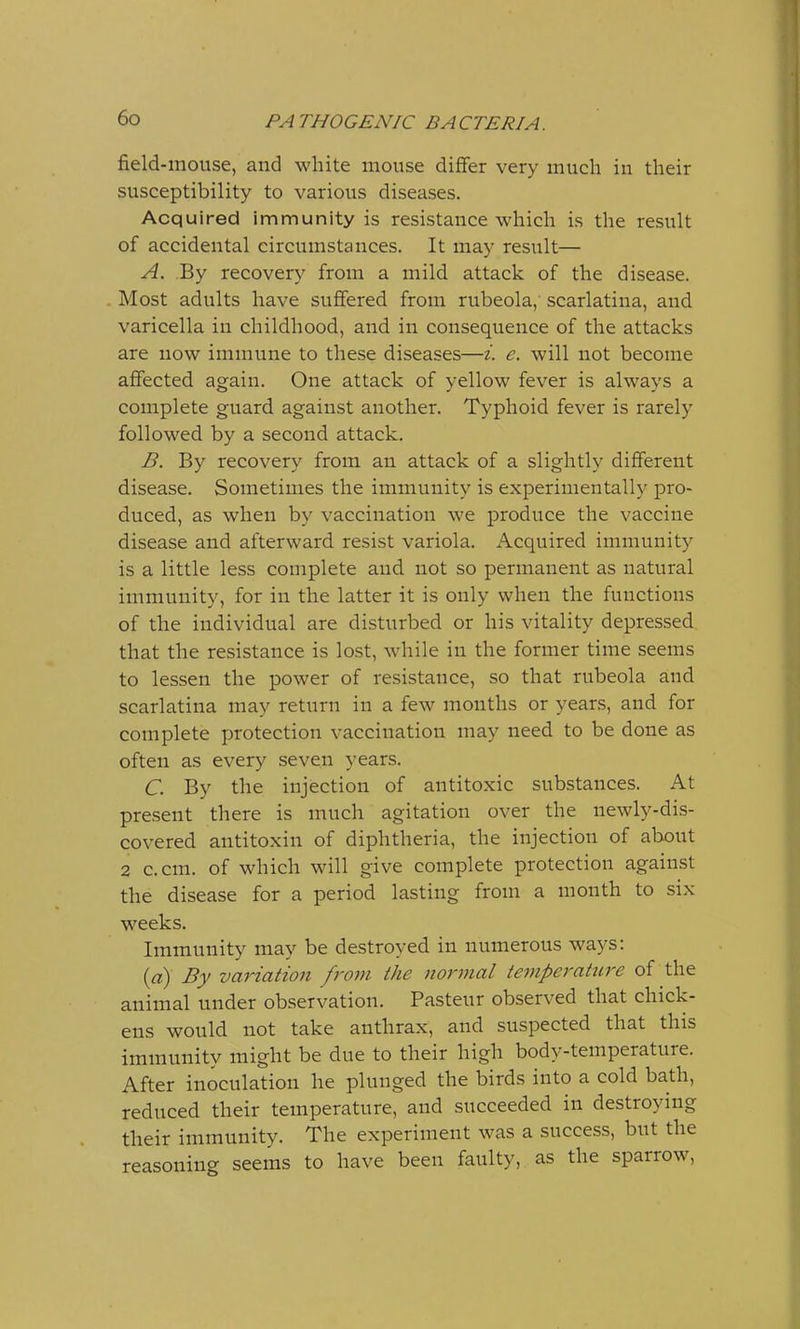 field-mouse, and white mouse differ very much in their susceptibility to various diseases. Acquired immunity is resistance which is the result of accidental circumstances. It may result— A. By recovery from a mild attack of the disease. Most adults have suffered from rubeola, scarlatina, and varicella in childhood, and in consequence of the attacks are now immune to these diseases—i. e. will not become affected again. One attack of yellow fever is always a complete guard against another. Typhoid fever is rarely followed by a second attack. B. By recovery from an attack of a slightly different disease. Sometimes the immunity is experimentally pro- duced, as when by vaccination we produce the vaccine disease and afterward resist variola. Acquired immunity is a little less complete and not so permanent as natural immunity, for in the latter it is only when the functions of the individual are disturbed or his vitality depressed that the resistance is lost, while in the former time seems to lessen the power of resistance, so that rubeola and scarlatina may return in a few months or years, and for complete protection vaccination may need to be done as often as every seven years. C. By the injection of antitoxic substances. At present there is much agitation over the newly-dis- covered antitoxin of diphtheria, the injection of about 2 c.cm. of which will give complete protection against the disease for a period lasting from a month to six weeks. Immunity may be destroyed in numerous ways: 0) By variation from the normal temperature of the animal under observation. Pasteur observed that chick- ens would not take anthrax, and suspected that this immunity might be due to their high body-temperature. After inoculation he plunged the birds into a cold bath, reduced their temperature, and succeeded in destroying their immunity. The experiment was a success, but the reasoning seems to have been faulty, as the sparrow,
