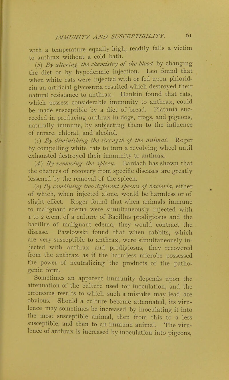 with a temperature equally high, readily falls a victim to anthrax without a cold bath. (b) By altering the chemistry of the blood by changing the diet or by hypodermic injection. Leo found that when white rats were injected with or fed upon phlorid- zin an artificial glycosuria resulted which destroyed their natural resistance to anthrax. Hankin found that rats, which possess considerable immunity to anthrax, could be made susceptible by a diet of bread. Platania suc- ceeded in producing anthrax in dogs, frogs, and pigeons, naturally immune, by subjecting them to the influence of curare, chloral, and alcohol. (c) By diminishing the strength of the animal. Roger by compelling white rats to turn a revolving wheel until exhausted destroyed their immunity to anthrax. (d) By removing the spleen. Bardach has shown that the chances of recovery from specific diseases are greatly lessened by the removal of the spleen. (e) By combining two different species of bacteria, either of which, when injected alone, would be harmless or of slight effect. Roger found that when animals immune to malignant edema were simultaneously injected with i to 2 can. of a culture of Bacillus prodigiosus and the bacillus of malignant edema, they would contract the disease. Pawlowski found that when rabbits, which are very susceptible to anthrax, were simultaneously in- jected with anthrax and prodigiosus, they recovered from the anthrax, as if the harmless microbe possessed the power of neutralizing the products of the patho- genic form. Sometimes an apparent immunity depends upon the attenuation of the culture used for inoculation, and the erroneous results to which such a mistake may lead are obvious. Should a culture become attenuated, its viru- lence may sometimes be increased by inoculating it into the most susceptible animal, then from this to a less susceptible, and then to an immune animal. The viru- lence of anthrax is increased by inoculation into pigeons,